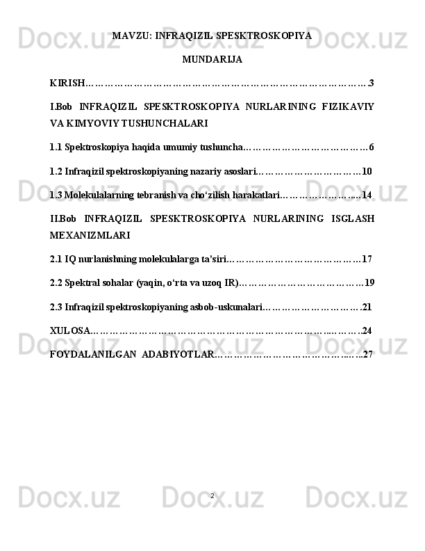 MAVZU: INFRAQIZIL SPESKTROSKOPIYA
MUNDARIJA
KIRISH…………………………………………………………………………….3
I.Bob   INFRAQIZIL   SPESKTROSKOPIYA   NURLARINING   FIZIKAVIY
VA KIMYOVIY TUSHUNCHALARI
1.1 Spektroskopiya haqida umumiy tushuncha…………………………………6
1.2 Infraqizil spektroskopiyaning nazariy asoslari……………………………10
1.3 Molekulalarning tebranish va cho‘zilish harakatlari…………………..…14
II.Bob   INFRAQIZIL   SPESKTROSKOPIYA   NURLARINING   ISGLASH
MEXANIZMLARI
2.1 IQ nurlanishning molekulalarga ta’siri……………………………………17
2.2 Spektral sohalar (yaqin, o‘rta va uzoq IR)…………………………………19
2.3 Infraqizil spektroskopiyaning asbob-uskunalari………………………….21
XULOSA………………………………………………………………..………..24
FOYDALANILGAN  ADABIYOTLAR…………………………………..…...27
2 