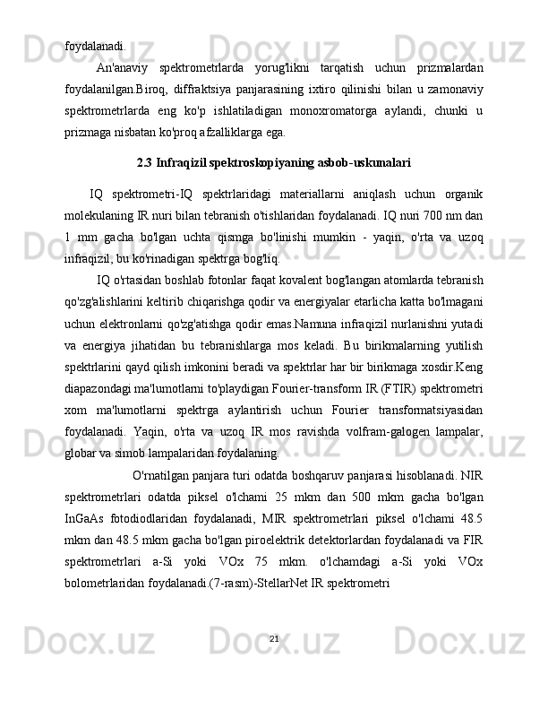 foydalanadi. 
An'anaviy   spektrometrlarda   yorug'likni   tarqatish   uchun   prizmalardan
foydalanilgan.Biroq,   diffraktsiya   panjarasining   ixtiro   qilinishi   bilan   u   zamonaviy
spektrometrlarda   eng   ko'p   ishlatiladigan   monoxromatorga   aylandi,   chunki   u
prizmaga nisbatan ko'proq afzalliklarga ega. 
2.3 Infraqizil spektroskopiyaning asbob-uskunalari
IQ   spektrometri-IQ   spektrlaridagi   materiallarni   aniqlash   uchun   organik
molekulaning IR nuri bilan tebranish o'tishlaridan foydalanadi. IQ nuri 700 nm dan
1   mm   gacha   bo'lgan   uchta   qismga   bo'linishi   mumkin   -   yaqin,   o'rta   va   uzoq
infraqizil, bu ko'rinadigan spektrga bog'liq.
IQ o'rtasidan boshlab fotonlar faqat kovalent bog'langan atomlarda tebranish
qo'zg'alishlarini keltirib chiqarishga qodir va energiyalar etarlicha katta bo'lmagani
uchun elektronlarni qo'zg'atishga qodir emas.Namuna infraqizil nurlanishni yutadi
va   energiya   jihatidan   bu   tebranishlarga   mos   keladi.   Bu   birikmalarning   yutilish
spektrlarini qayd qilish imkonini beradi va spektrlar har bir birikmaga xosdir.Keng
diapazondagi ma'lumotlarni to'playdigan Fourier-transform IR (FTIR) spektrometri
xom   ma'lumotlarni   spektrga   aylantirish   uchun   Fourier   transformatsiyasidan
foydalanadi.   Yaqin,   o'rta   va   uzoq   IR   mos   ravishda   volfram-galogen   lampalar,
globar va simob lampalaridan foydalaning.
  O'rnatilgan panjara turi odatda boshqaruv panjarasi hisoblanadi. NIR
spektrometrlari   odatda   piksel   o'lchami   25   mkm   dan   500   mkm   gacha   bo'lgan
InGaAs   fotodiodlaridan   foydalanadi,   MIR   spektrometrlari   piksel   o'lchami   48.5
mkm dan 48.5 mkm gacha bo'lgan piroelektrik detektorlardan foydalanadi va FIR
spektrometrlari   a-Si   yoki   VOx   75   mkm.   o'lchamdagi   a-Si   yoki   VOx
bolometrlaridan foydalanadi.(7-rasm)-StellarNet IR spektrometri
21 
