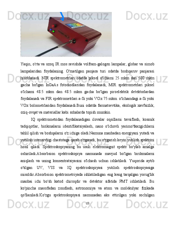 Yaqin, o'rta va uzoq IR mos ravishda volfram-galogen lampalar, globar va simob
lampalaridan   foydalaning.   O'rnatilgan   panjara   turi   odatda   boshqaruv   panjarasi
hisoblanadi.   NIR   spektrometrlari   odatda   piksel   o'lchami   25   mkm   dan   500   mkm
gacha   bo'lgan   InGaAs   fotodiodlaridan   foydalanadi,   MIR   spektrometrlari   piksel
o'lchami   48.5   mkm   dan   48.5   mkm   gacha   bo'lgan   piroelektrik   detektorlardan
foydalanadi va FIR spektrometrlari a-Si yoki VOx 75 mkm. o'lchamdagi a-Si yoki
VOx bolometrlaridan foydalanadi.Buni   odatda  farmatsevtika,  ekologik  xavfsizlik,
oziq-ovqat va materiallar kabi sohalarda topish mumkin. 
IQ   spektrometridan   foydalanadigan   ilovalar   oqsillarni   tavsiflash,   kosmik
tadqiqotlar,   birikmalarni   identifikatsiyalash,   nano   o'lchovli   yarimo'tkazgichlarni
tahlil qilish va boshqalarni o'z ichiga oladi.Namuna manbadan energiyani yutadi va
yutilish intensivligi chastotaga qarab o'zgaradi, bu o'zgarish keyin yutilish spektrini
hosil   qiladi.   Spektroskopiyaning   bu   usuli   elektromagnit   spektr   bo'ylab   amalga
oshiriladi.Absorbsion   spektroskopiya   namunada   mavjud   bo'lgan   birikmalarni
aniqlash   va   uning   konsentratsiyasini   o'lchash   uchun   ishlatiladi.   Yuqorida   aytib
o'tilgan   UV,   VIS   va   IQ   spektroskopiyasi   yutilish   spektroskopiyasiga
misoldir.Absorbsion   spektrometriyada   ishlatiladigan   eng   keng   tarqalgan   yorug'lik
manbai   ichi   bo'sh   katod   chiroqdir   va   detektor   sifatida   PMT   ishlatiladi.   Bu
ko'pincha   masofadan   zondlash,   astronomiya   va   atom   va   molekulyar   fizikada
qo'llaniladi.Ko'zgu   spektroskopiyasi   namunadan   aks   ettirilgan   yoki   sochilgan
22 