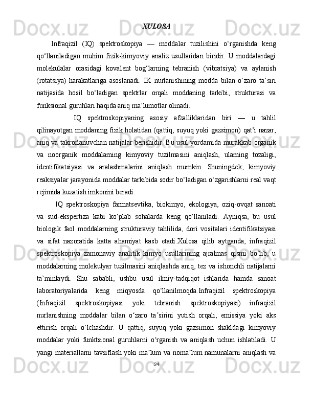 XULOSA
Infraqizil   (IQ)   spektroskopiya   —   moddalar   tuzilishini   o‘rganishda   keng
qo‘llaniladigan   muhim   fizik-kimyoviy   analiz   usullaridan   biridir.   U   moddalardagi
molekulalar   orasidagi   kovalent   bog‘larning   tebranish   (vibratsiya)   va   aylanish
(rotatsiya)   harakatlariga   asoslanadi.   IK   nurlanishining   modda   bilan   o‘zaro   ta’siri
natijasida   hosil   bo‘ladigan   spektrlar   orqali   moddaning   tarkibi,   strukturasi   va
funksional guruhlari haqida aniq ma’lumotlar olinadi.
IQ   spektroskopiyaning   asosiy   afzalliklaridan   biri   —   u   tahlil
qilinayotgan moddaning fizik holatidan (qattiq, suyuq yoki gazsimon) qat’i nazar,
aniq va takrorlanuvchan natijalar berishidir. Bu usul yordamida murakkab organik
va   noorganik   moddalarning   kimyoviy   tuzilmasini   aniqlash,   ularning   tozaligi,
identifikatsiyasi   va   aralashmalarini   aniqlash   mumkin.   Shuningdek,   kimyoviy
reaksiyalar jarayonida moddalar tarkibida sodir bo‘ladigan o‘zgarishlarni real vaqt
rejimida kuzatish imkonini beradi.
IQ   spektroskopiya   farmatsevtika,   biokimyo,   ekologiya,   oziq-ovqat   sanoati
va   sud-ekspertiza   kabi   ko‘plab   sohalarda   keng   qo‘llaniladi.   Ayniqsa,   bu   usul
biologik   faol   moddalarning   strukturaviy   tahlilida,   dori   vositalari   identifikatsiyasi
va   sifat   nazoratida   katta   ahamiyat   kasb   etadi.Xulosa   qilib   aytganda,   infraqizil
spektroskopiya   zamonaviy   analitik   kimyo   usullarining   ajralmas   qismi   bo‘lib,   u
moddalarning molekulyar tuzilmasini  aniqlashda aniq, tez va ishonchli  natijalarni
ta’minlaydi.   Shu   sababli,   ushbu   usul   ilmiy-tadqiqot   ishlarida   hamda   sanoat
laboratoriyalarida   keng   miqyosda   qo‘llanilmoqda.Infraqizil   spektroskopiya
(Infraqizil   spektroskopiyasi   yoki   tebranish   spektroskopiyasi)   infraqizil
nurlanishning   moddalar   bilan   o zaro   ta sirini   yutish   orqali,   emissiya   yoki   aksʻ ʼ
ettirish   orqali   o lchashdir.   U   qattiq,   suyuq   yoki   gazsimon   shakldagi   kimyoviy	
ʻ
moddalar   yoki   funktsional   guruhlarni   o rganish   va   aniqlash   uchun   ishlatiladi.   U	
ʻ
yangi materiallarni tavsiflash yoki ma lum va noma lum namunalarni aniqlash va	
ʼ ʼ
24 