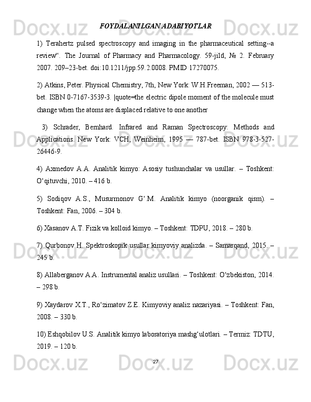 FOYDALANILGAN ADABIYOTLAR
1)   Terahertz   pulsed   spectroscopy   and   imaging   in   the   pharmaceutical   setting--a
review“.   The   Journal   of   Pharmacy   and   Pharmacology.   59-jild,   №   2.   February
2007. 209–23-bet. doi:10.1211/jpp.59.2.0008. PMID 17270075.
2) Atkins, Peter. Physical Chemistry, 7th, New York: W.H.Freeman, 2002 — 513-
bet. ISBN 0-7167-3539-3. |quote=the electric dipole moment of the molecule must
change when the atoms are displaced relative to one another
  3)   Schrader,   Bernhard.   Infrared   and   Raman   Spectroscopy:   Methods   and
Applications.   New   York:   VCH,   Weinheim,   1995   —   787-bet.   ISBN   978-3-527-
26446-9. 
4)   Axmedov   A.A.   Analitik   kimyo:   Asosiy   tushunchalar   va   usullar.   –   Toshkent:
O‘qituvchi, 2010. – 416 b.
5)   Sodiqov   A.S.,   Musurmonov   G‘.M.   Analitik   kimyo   (noorganik   qism).   –
Toshkent: Fan, 2006. – 304 b.
6) Xasanov A.T. Fizik va kolloid kimyo. – Toshkent: TDPU, 2018. – 280 b.
7)   Qurbonov   H.   Spektroskopik   usullar   kimyoviy   analizda.   –   Samarqand,   2015.   –
245 b.
8) Allaberganov A.A. Instrumental analiz usullari. – Toshkent: O‘zbekiston, 2014.
– 298 b.
9) Xaydarov X.T., Ro‘zimatov Z.E. Kimyoviy analiz nazariyasi. – Toshkent: Fan,
2008. – 330 b.
10) Eshqobilov U.S. Analitik kimyo laboratoriya mashg‘ulotlari. – Termiz: TDTU,
2019. – 120 b.
27 