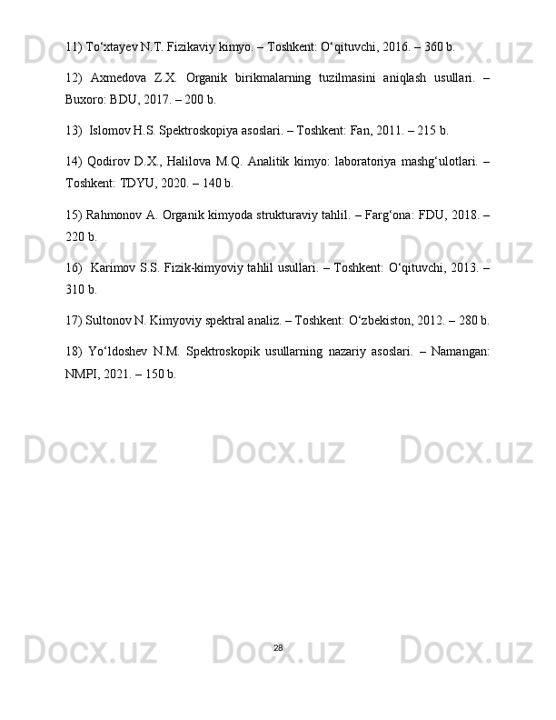 11) To‘xtayev N.T. Fizikaviy kimyo. – Toshkent: O‘qituvchi, 2016. – 360 b.
12)   Axmedova   Z.X.   Organik   birikmalarning   tuzilmasini   aniqlash   usullari.   –
Buxoro: BDU, 2017. – 200 b.
13)  Islomov H.S. Spektroskopiya asoslari. – Toshkent: Fan, 2011. – 215 b.
14)   Qodirov   D.X.,   Halilova   M.Q.   Analitik   kimyo:   laboratoriya   mashg‘ulotlari.   –
Toshkent: TDYU, 2020. – 140 b.
15) Rahmonov A. Organik kimyoda strukturaviy tahlil. – Farg‘ona: FDU, 2018. –
220 b.
16)   Karimov S.S. Fizik-kimyoviy tahlil usullari. – Toshkent: O‘qituvchi, 2013. –
310 b.
17) Sultonov N. Kimyoviy spektral analiz. – Toshkent: O‘zbekiston, 2012. – 280 b.
18)   Yo‘ldoshev   N.M.   Spektroskopik   usullarning   nazariy   asoslari.   –   Namangan:
NMPI, 2021. – 150 b.
28 
