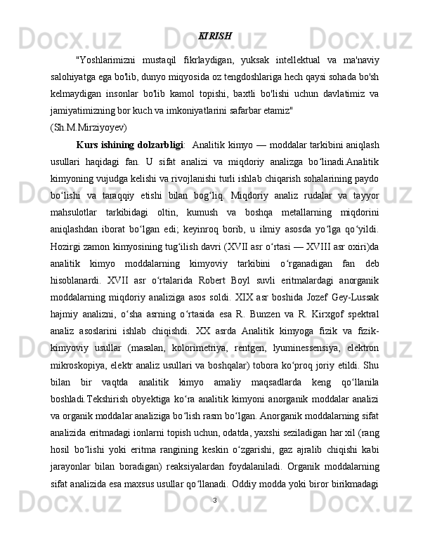 KIRISH
"Yoshlarimizni   mustaqil   fikrlaydigan,   yuksak   intellektual   va   ma'naviy
salohiyatga ega bo'lib, dunyo miqyosida oz tengdoshlariga hech qaysi sohada bo'sh
kelmaydigan   insonlar   bo'lib   kamol   topishi,   baxtli   bo'lishi   uchun   davlatimiz   va
jamiyatimizning bor kuch va imkoniyatlarini safarbar etamiz"
(Sh.M.Mirziyoyev)
               Kurs ishining dolzarbligi :     Analitik kimyo — moddalar tarkibini aniqlash
usullari   haqidagi   fan.   U   sifat   analizi   va   miqdoriy   analizga   bo linadi.Analitikʻ
kimyoning vujudga kelishi va rivojlanishi turli ishlab chiqarish sohalarining paydo
bo lishi   va   taraqqiy   etishi   bilan   bog liq.   Miqdoriy   analiz   rudalar   va   tayyor	
ʻ ʻ
mahsulotlar   tarkibidagi   oltin,   kumush   va   boshqa   metallarning   miqdorini
aniqlashdan   iborat   bo lgan   edi;   keyinroq   borib,   u   ilmiy   asosda   yo lga   qo yildi.	
ʻ ʻ ʻ
Hozirgi zamon kimyosining tug ilish davri (XVII asr o rtasi — XVIII asr oxiri)da	
ʻ ʻ
analitik   kimyo   moddalarning   kimyoviy   tarkibini   o rganadigan   fan   deb	
ʻ
hisoblanardi.   XVII   asr   o rtalarida   Robert   Boyl   suvli   eritmalardagi   anorganik	
ʻ
moddalarning   miqdoriy   analiziga   asos   soldi.   XIX   asr   boshida   Jozef   Gey-Lussak
hajmiy   analizni,   o sha   asrning   o rtasida   esa   R.   Bunzen   va   R.   Kirxgof   spektral	
ʻ ʻ
analiz   asoslarini   ishlab   chiqishdi.   XX   asrda   Analitik   kimyoga   fizik   va   fizik-
kimyoviy   usullar   (masalan,   kolorimetriya,   rentgen,   lyuminessensiya,   elektron
mikroskopiya, elektr analiz usullari va boshqalar) tobora ko proq joriy etildi. Shu	
ʻ
bilan   bir   vaqtda   analitik   kimyo   amaliy   maqsadlarda   keng   qo llanila	
ʻ
boshladi.Tekshirish   obyektiga   ko ra   analitik   kimyoni   anorganik   moddalar   analizi	
ʻ
va organik moddalar analiziga bo lish rasm bo lgan. Anorganik moddalarning sifat
ʻ ʻ
analizida eritmadagi ionlarni topish uchun, odatda, yaxshi seziladigan har xil (rang
hosil   bo lishi   yoki   eritma   rangining   keskin   o zgarishi,   gaz   ajralib   chiqishi   kabi	
ʻ ʻ
jarayonlar   bilan   boradigan)   reaksiyalardan   foydalaniladi.   Organik   moddalarning
sifat analizida esa maxsus usullar qo llanadi. Oddiy modda yoki biror birikmadagi	
ʻ
3 