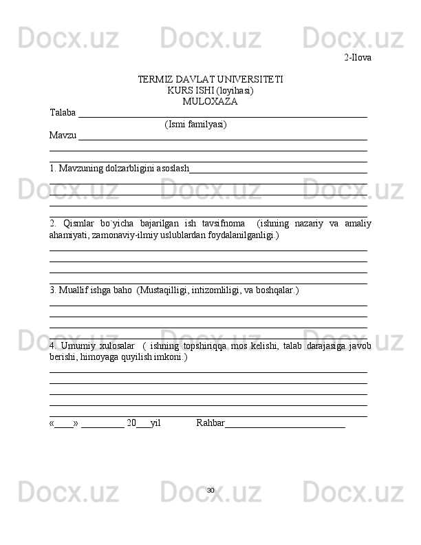 2-Ilova
TERMIZ DAVLAT UNIVERSITETI
KURS ISHI (loyihasi)
MULOXAZA
Talaba ____________________________________________________________
                                                (Ismi familyasi)
Mavzu ____________________________________________________________
__________________________________________________________________
__________________________________________________________________
1. Mavzuning dolzarbligini asoslash_____________________________________
__________________________________________________________________
__________________________________________________________________
__________________________________________________________________
__________________________________________________________________
2.   Qismlar   bo`yicha   bajarilgan   ish   tavsifnoma     (ishning   nazariy   va   amaliy
ahamiyati, zamonaviy-ilmiy uslublardan foydalanilganligi.)
__________________________________________________________________
__________________________________________________________________
__________________________________________________________________
__________________________________________________________________
3. Muallif ishga baho  (Mustaqilligi, intizomliligi, va boshqalar.) 
__________________________________________________________________
__________________________________________________________________
__________________________________________________________________
__________________________________________________________________
4.   Umumiy   xulosalar     (   ishning   topshiriqqa   mos   kelishi,   talab   darajasiga   javob
berishi, himoyaga quyilish imkoni.)
__________________________________________________________________
__________________________________________________________________
__________________________________________________________________
__________________________________________________________________
__________________________________________________________________
«____» _________ 20___yil               Rahbar_________________________
30 