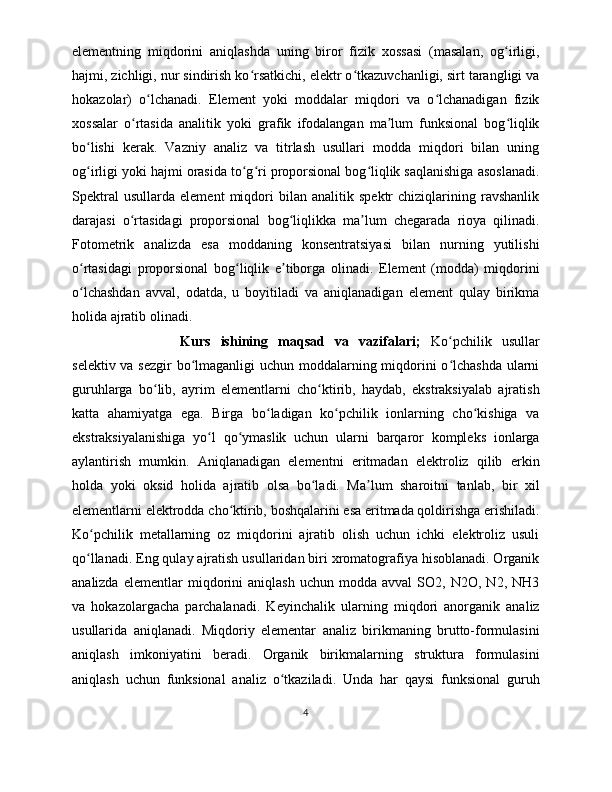 elementning   miqdorini   aniqlashda   uning   biror   fizik   xossasi   (masalan,   og irligi,ʻ
hajmi, zichligi, nur sindirish ko rsatkichi, elektr o tkazuvchanligi, sirt tarangligi va	
ʻ ʻ
hokazolar)   o lchanadi.   Element   yoki   moddalar   miqdori   va   o lchanadigan   fizik	
ʻ ʻ
xossalar   o rtasida   analitik   yoki   grafik   ifodalangan   ma lum   funksional   bog liqlik	
ʻ ʼ ʻ
bo lishi   kerak.   Vazniy   analiz   va   titrlash   usullari   modda   miqdori   bilan   uning	
ʻ
og irligi yoki hajmi orasida to g ri proporsional bog liqlik saqlanishiga asoslanadi.
ʻ ʻ ʻ ʻ
Spektral   usullarda   element   miqdori   bilan   analitik   spektr   chiziqlarining   ravshanlik
darajasi   o rtasidagi   proporsional   bog liqlikka   ma lum   chegarada   rioya   qilinadi.	
ʻ ʻ ʼ
Fotometrik   analizda   esa   moddaning   konsentratsiyasi   bilan   nurning   yutilishi
o rtasidagi   proporsional   bog liqlik   e tiborga   olinadi.   Element   (modda)   miqdorini	
ʻ ʻ ʼ
o lchashdan   avval,   odatda,   u   boyitiladi   va   aniqlanadigan   element   qulay   birikma
ʻ
holida ajratib olinadi. 
Kurs   ishining   maqsad   va   vazifalari;   Ko pchilik   usullar	
ʻ
selektiv va sezgir bo lmaganligi  uchun moddalarning miqdorini  o lchashda ularni	
ʻ ʻ
guruhlarga   bo lib,   ayrim   elementlarni   cho ktirib,   haydab,   ekstraksiyalab   ajratish	
ʻ ʻ
katta   ahamiyatga   ega.   Birga   bo ladigan   ko pchilik   ionlarning   cho kishiga   va	
ʻ ʻ ʻ
ekstraksiyalanishiga   yo l   qo ymaslik   uchun   ularni   barqaror   kompleks   ionlarga	
ʻ ʻ
aylantirish   mumkin.   Aniqlanadigan   elementni   eritmadan   elektroliz   qilib   erkin
holda   yoki   oksid   holida   ajratib   olsa   bo ladi.   Ma lum   sharoitni   tanlab,   bir   xil	
ʻ ʼ
elementlarni elektrodda cho ktirib, boshqalarini esa eritmada qoldirishga erishiladi.	
ʻ
Ko pchilik   metallarning   oz   miqdorini   ajratib   olish   uchun   ichki   elektroliz   usuli	
ʻ
qo llanadi. Eng qulay ajratish usullaridan biri xromatografiya hisoblanadi. Organik
ʻ
analizda   elementlar   miqdorini   aniqlash   uchun   modda  avval   SO2,   N2O,  N2,   NH3
va   hokazolargacha   parchalanadi.   Keyinchalik   ularning   miqdori   anorganik   analiz
usullarida   aniqlanadi.   Miqdoriy   elementar   analiz   birikmaning   brutto-formulasini
aniqlash   imkoniyatini   beradi.   Organik   birikmalarning   struktura   formulasini
aniqlash   uchun   funksional   analiz   o tkaziladi.   Unda   har   qaysi   funksional   guruh	
ʻ
4 