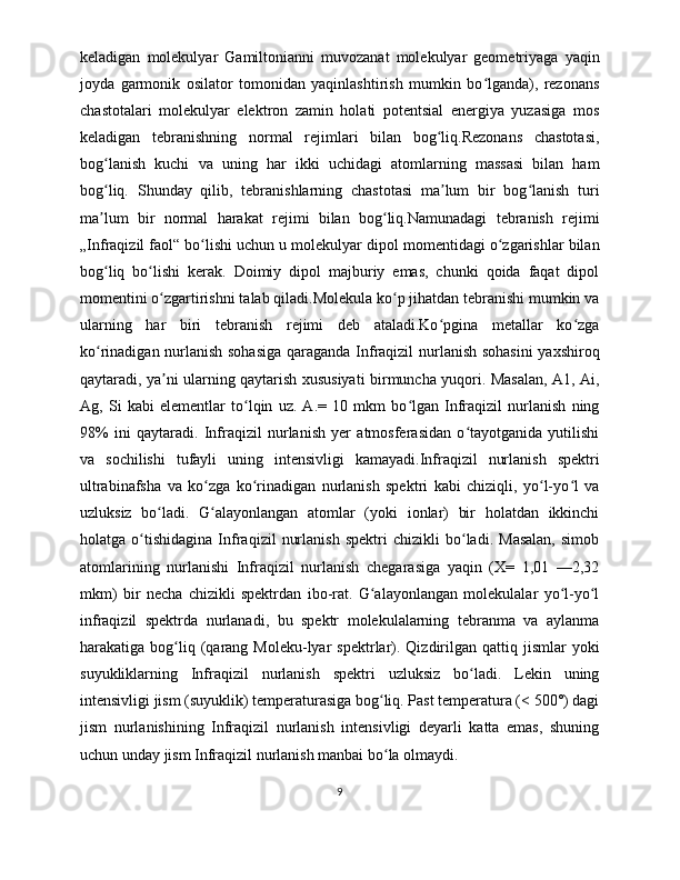 keladigan   molekulyar   Gamiltonianni   muvozanat   molekulyar   geometriyaga   yaqin
joyda   garmonik   osilator   tomonidan   yaqinlashtirish   mumkin   bo lganda),   rezonansʻ
chastotalari   molekulyar   elektron   zamin   holati   potentsial   energiya   yuzasiga   mos
keladigan   tebranishning   normal   rejimlari   bilan   bog liq.Rezonans   chastotasi,	
ʻ
bog lanish   kuchi   va   uning   har   ikki   uchidagi   atomlarning   massasi   bilan   ham	
ʻ
bog liq.   Shunday   qilib,   tebranishlarning   chastotasi   ma lum   bir   bog lanish   turi
ʻ ʼ ʻ
ma lum   bir   normal   harakat   rejimi   bilan   bog liq.Namunadagi   tebranish   rejimi
ʼ ʻ
„Infraqizil faol“ bo lishi uchun u molekulyar dipol momentidagi o zgarishlar bilan	
ʻ ʻ
bog liq   bo lishi   kerak.   Doimiy   dipol   majburiy   emas,   chunki   qoida   faqat   dipol	
ʻ ʻ
momentini o zgartirishni talab qiladi.Molekula ko p jihatdan tebranishi mumkin va	
ʻ ʻ
ularning   har   biri   tebranish   rejimi   deb   ataladi.Ko pgina   metallar   ko zga	
ʻ ʻ
ko rinadigan nurlanish sohasiga qaraganda Infraqizil  nurlanish sohasini  yaxshiroq	
ʻ
qaytaradi, ya ni ularning qaytarish xususiyati birmuncha yuqori. Masalan, A1, Ai,	
ʼ
Ag,   Si   kabi   elementlar   to lqin   uz.   A.=   10   mkm   bo lgan   Infraqizil   nurlanish   ning	
ʻ ʻ
98%   ini   qaytaradi.   Infraqizil   nurlanish   yer   atmosferasidan   o tayotganida   yutilishi	
ʻ
va   sochilishi   tufayli   uning   intensivligi   kamayadi.Infraqizil   nurlanish   spektri
ultrabinafsha   va   ko zga   ko rinadigan   nurlanish   spektri   kabi   chiziqli,   yo l-yo l   va	
ʻ ʻ ʻ ʻ
uzluksiz   bo ladi.   G alayonlangan   atomlar   (yoki   ionlar)   bir   holatdan   ikkinchi	
ʻ ʻ
holatga   o tishidagina   Infraqizil   nurlanish   spektri   chizikli   bo ladi.   Masalan,   simob	
ʻ ʻ
atomlarining   nurlanishi   Infraqizil   nurlanish   chegarasiga   yaqin   (X=   1,01   —2,32
mkm)   bir   necha   chizikli   spektrdan   ibo-rat.   G alayonlangan   molekulalar   yo l-yo l	
ʻ ʻ ʻ
infraqizil   spektrda   nurlanadi,   bu   spektr   molekulalarning   tebranma   va   aylanma
harakatiga  bog liq  (qarang  Moleku-lyar   spektrlar).  Qizdirilgan  qattiq  jismlar   yoki	
ʻ
suyukliklarning   Infraqizil   nurlanish   spektri   uzluksiz   bo ladi.   Lekin   uning	
ʻ
intensivligi jism (suyuklik) temperaturasiga bog liq. Past temperatura (< 500°) dagi	
ʻ
jism   nurlanishining   Infraqizil   nurlanish   intensivligi   deyarli   katta   emas,   shuning
uchun unday jism Infraqizil nurlanish manbai bo la olmaydi.
ʻ
9 