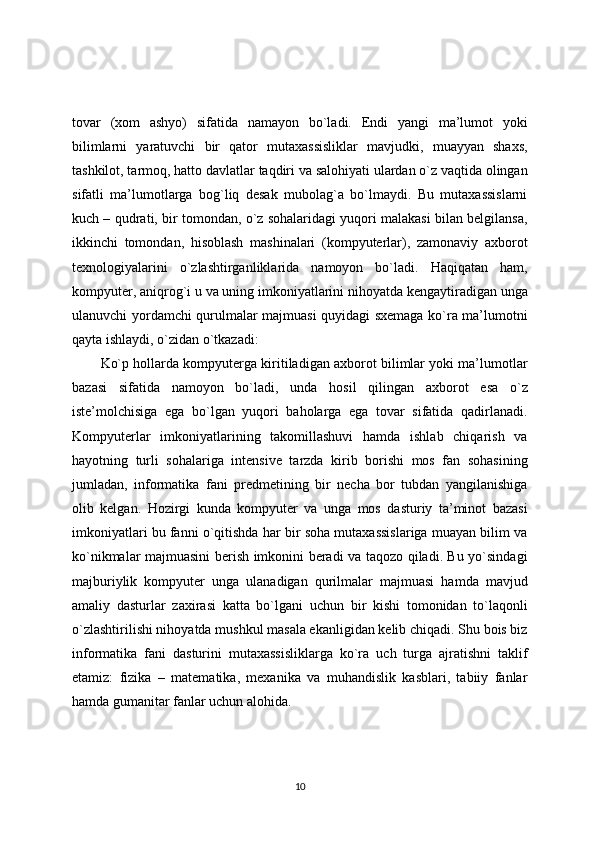tovar   (xom   ashyo)   sifatida   namayon   bo`ladi.   Endi   yangi   ma’lumot   yoki
bilimlarni   yaratuvchi   bir   qator   mutaxassisliklar   mavjudki,   muayyan   shaxs,
tashkilot, tarmoq, hatto davlatlar taqdiri va salohiyati ulardan o`z vaqtida olingan
sifatli   ma’lumotlarga   bog`liq   desak   mubolag`a   bo`lmaydi.   Bu   mutaxassislarni
kuch – qudrati, bir tomondan, o`z sohalaridagi yuqori malakasi bilan belgilansa,
ikkinchi   tomondan,   hisoblash   mashinalari   (kompyuterlar),   zamonaviy   axborot
texnologiyalarini   o`zlashtirganliklarida   namoyon   bo`ladi.   Haqiqatan   ham,
kompyuter, aniqrog`i u va uning imkoniyatlarini nihoyatda kengaytiradigan unga
ulanuvchi yordamchi qurulmalar majmuasi quyidagi sxemaga ko`ra ma’lumotni
qayta ishlaydi, o`zidan o`tkazadi:
Ko`p hollarda kompyuterga kiritiladigan axborot bilimlar yoki ma’lumotlar
bazasi   sifatida   namoyon   bo`ladi,   unda   hosil   qilingan   axborot   esa   o`z
iste’molchisiga   ega   bo`lgan   yuqori   baholarga   ega   tovar   sifatida   qadirlanadi.
Kompyuterlar   imkoniyatlarining   takomillashuvi   hamda   ishlab   chiqarish   va
hayotning   turli   sohalariga   intensive   tarzda   kirib   borishi   mos   fan   sohasining
jumladan,   informatika   fani   predmetining   bir   necha   bor   tubdan   yangilanishiga
olib   kelgan.   Hozirgi   kunda   kompyuter   va   unga   mos   dasturiy   ta’minot   bazasi
imkoniyatlari bu fanni o`qitishda har bir soha mutaxassislariga muayan bilim va
ko`nikmalar majmuasini berish imkonini beradi va taqozo qiladi. Bu yo`sindagi
majburiylik   kompyuter   unga   ulanadigan   qurilmalar   majmuasi   hamda   mavjud
amaliy   dasturlar   zaxirasi   katta   bo`lgani   uchun   bir   kishi   tomonidan   to`laqonli
o`zlashtirilishi nihoyatda mushkul masala ekanligidan kelib chiqadi. Shu bois biz
informatika   fani   dasturini   mutaxassisliklarga   ko`ra   uch   turga   ajratishni   taklif
etamiz:   fizika   –   matematika,   mexanika   va   muhandislik   kasblari,   tabiiy   fanlar
hamda gumanitar fanlar uchun alohida.
10 
