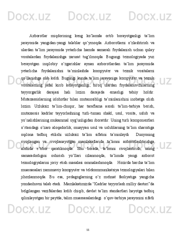 Axborotlar   miqdorining   keng   ko’lamda   ortib   borayotganligi   ta’lim
jarayonida   yangidan-yangi   talablar   qo’ymoqda.   Axborotlarni   o’zlashtirish   va
ulardan   ta’lim   jarayonida   yetarlicha   hamda   samarali   foydalanish   uchun   qulay
vositalardan   foydalanishga   zarurat   tug’ilmoqda.   Bugungi   texnologiyada   yuz
berayotgan   inqilobiy   o’zgarishlar   aynan   axborotlardan   ta’lim   jarayonida
yetarlicha   foydalanishni   ta’minlashda   kompyuter   va   texnik   vositalarni
qo’llanishga   olib   keldi.   Bugungi   kunda   ta’lim   jarayoniga   kompyuter   va   texnik
vositalarning   jadal   kirib   kelayotganligi,   biroq   ulardan   foydalanuvchilarning
tayyorgarlik   darajasi   hali   lozim   darajada   emasligi   tabiiy   holdir.
Mutaxassislarning   islohotlar   bilan   mutanosibligi   ta’minlanishini   inobatga   olish
lozim.   Uzluksiz   ta’lim-chuqur,   har   taraflama   asosli   ta’lim-tarbiya   berish,
mutaxassis   kadrlar   tayyorlashning   turli-tuman   shakl,   usul,   vosita,   uslub   va
yo’nalishlarining mukammal uyg’unligidan iboratdir. Uning turli komponentlari
o’rtasidagi   o’zaro   aloqadorlik,   muayyan   usul   va   uslublarning   ta’lim   sharoitiga
oqilona   tadbiq   etilishi   uzluksiz   ta’lim   sifatini   ta’minlaydi     Dunyoning
rivojlangan   va   rivojlanayotgan   mamlakatlarida   ta’limni   axborotlashtirishga
alohida   e’tibor   qaratilmoqda.   Shu   borada,   ta’limni   rivojlantirish,   uning
samaradorligini   oshirish   yo’llari   izlanmoqda,   ta’limda   yangi   axborot
texnologiyalarini  joriy etish masalasi  ommalashmoqda.      Hozirda barcha ta’lim
muassasalari zamonaviy kompyuter va telekommunikatsiya texnologiyalari bilan
jihozlanmoqda.   Bu   esa,   pedagoglarning   o’z   mehnat   faoliyatiga   yangicha
yondashuvni talab etadi.  Mamlakatimizda “Kadrlar tayyorlash milliy dasturi”da
belgilangan   vazifalardan   kelib   chiqib,   davlat   ta’lim   standartlari   hayotga   tadbiq
qilinilayotgan bir paytda, talim muassasalaridagi  o’quv-tarbiya jarayonini sifatli
11 