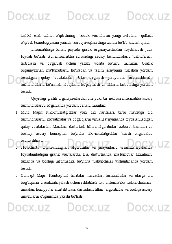 tashkil   etish   uchun   o’qitishning     texnik   vositalarini   yangi   avlodini     qollash
o’qitish texnologiyasini yanada tezroq rivojlanishiga zamin bo’lib xizmat qiladi.
Informatikaga   kirish   paytida   grafik   organayzerlardan   foydalanish   juda
foydali   bo'ladi.   Bu,   informatika   sohasidagi   asosiy   tushunchalarni   tushuntirish,
tartiblash   va   o'rganish   uchun   yaxshi   vosita   bo'lishi   mumkin.   Grafik
organayzerlar,   ma'lumotlarni   ko'rsatish   va   ta'lim   jarayonini   tuzishda   yordam
beradigan   qulay   vositalardir.   Ular   o'rganish   jarayonini   osonlashtirish,
tushunchalarni ko'rsatish, aloqalarni ko'paytirish va ishlarni tartiblashga yordam
beradi.
Quyidagi grafik organayzerlardan biri yoki bir nechasi informatika asosiy
tushunchalarini o'rganishda yordam berishi mumkin:
1. Mind   Maps:   Fikr-muzlatgichlar   yoki   fikr   haritalari,   biror   mavzuga   oid
tushunchalarni, ko'rsatmalar va bog'liqlarni visualizatsiyalashda foydalaniladigan
qulay   vositalardir.   Masalan,   dasturlash   tillari,   algoritmlar,   axborot   tizimlari   va
boshqa   asosiy   konseptlar   bo'yicha   fikr-muzlatgichlar   tuzish   o'rganishni
osonlashtiradi.
2. Flowcharts:   Oqim-chizig'lar,   algoritmlar   va   jarayonlarni   visualizatsiyalashda
foydalaniladigan   grafik   vositalardir.   Bu,   dasturlashda,   ma'lumotlar   tizimlarini
tuzishda   va   boshqa   informatika   bo'yicha   tushunchalar   tushuntirishda   yordam
beradi.
3. Concept   Maps:   Kontseptual   haritalar,   mavzular,   tushunchalar   va   ularga   oid
bog'liqlarni visualizatsiyalash uchun ishlatiladi. Bu, informatika tushunchalarini,
masalan, kompyuter arxitekturasi, dasturlash tillari, algoritmlar va boshqa asosiy
mavzularni o'rganishda yaxshi bo'ladi.
12 