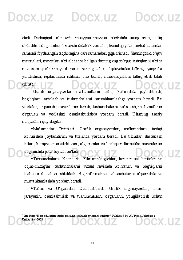etadi.   Darhaqiqat,   o‘qituvchi   muayyan   mavzuni   o‘qitishda   uning   oson,   to‘liq
o‘zlashtirilishiga imkon beruvchi didaktik vositalar, texnologiyalar, metod turlaridan
samarali foydalangan taqdirdagina dars samaradorligiga erishadi. Shuningdek, o‘quv
materiallari, mavzulari o‘zi aloqador bo‘lgan fanning eng so‘nggi yutuqlarini o‘zida
mujassam  qilishi nihoyatda zarur.  Buning  uchun o‘qituvchidan  ta’limga yangicha
yondashish,   rejalashtirish   ishlarini   olib   borish,   innovatsiyalarni   tatbiq   etish   talab
qilinadi 4
.
Grafik   organayzerlar,   ma'lumotlarni   tashqi   ko'rinishda   joylashtirish,
bog'liqlarni   aniqlash   va   tushunchalarni   mustahkamlashga   yordam   beradi.   Bu
vositalar, o'rganish jarayonlarini tuzish, tushunchalarni  ko'rsatish, ma'lumotlarni
o'rganish   va   yodlashni   osonlashtirishda   yordam   beradi.   Ularning   asosiy
maqsadlari quyidagilar:
 Ma'lumotlar   Tizimlari:   Grafik   organayzerlar,   ma'lumotlarni   tashqi
ko'rinishda   joylashtirish   va   tuzishda   yordam   beradi.   Bu   tizimlar,   dasturlash
tillari, kompyuter arxitekturasi, algoritmlar va boshqa informatika mavzularini
o'rganishda juda foydali bo'ladi.
 Tushunchalarni   Ko'rsatish:   Fikr-muzlatgichlar,   kontseptual   haritalar   va
oqim-chizig'lar,   tushunchalarni   vizual   ravishda   ko'rsatish   va   bog'liqlarni
tushuntirish   uchun   ishlatiladi.   Bu,   informatika   tushunchalarini   o'rganishda   va
mustahkamlashda yordam beradi.
 Ta'lim   va   O'rganishni   Osonlashtirish:   Grafik   organayzerlar,   ta'lim
jarayonini   osonlashtirish   va   tushunchalarni   o'rganishni   yengillatirish   uchun
4
 Jon Dron “How education works teaching, technology, and technique”. Published by AU Press, Athabasca 
University -2023 
14