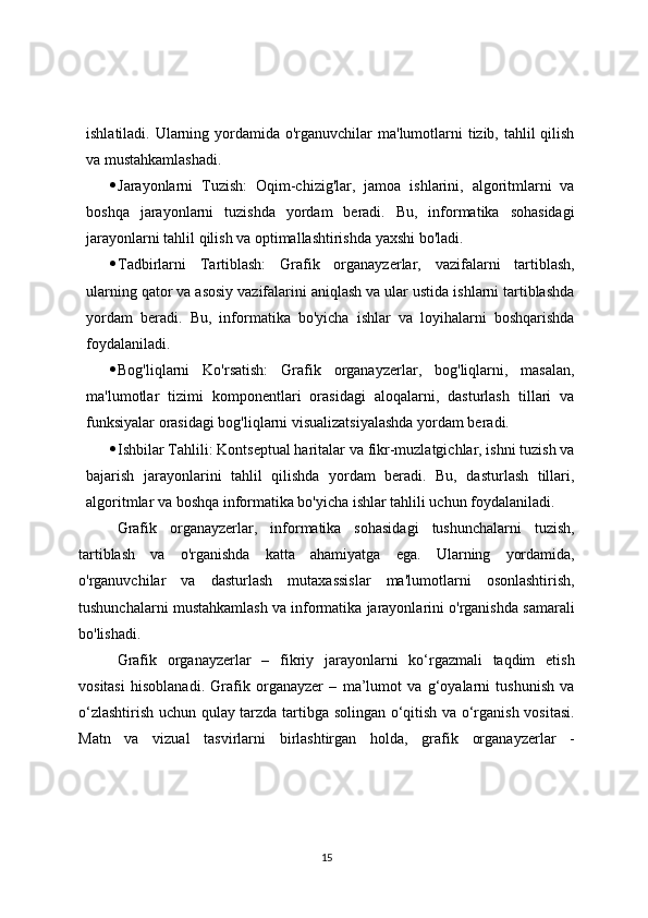 ishlatiladi. Ularning yordamida o'rganuvchilar ma'lumotlarni tizib, tahlil qilish
va mustahkamlashadi.
 Jarayonlarni   Tuzish:   Oqim-chizig'lar,   jamoa   ishlarini,   algoritmlarni   va
boshqa   jarayonlarni   tuzishda   yordam   beradi.   Bu,   informatika   sohasidagi
jarayonlarni tahlil qilish va optimallashtirishda yaxshi bo'ladi.
 Tadbirlarni   Tartiblash:   Grafik   organayzerlar,   vazifalarni   tartiblash,
ularning qator va asosiy vazifalarini aniqlash va ular ustida ishlarni tartiblashda
yordam   beradi.   Bu,   informatika   bo'yicha   ishlar   va   loyihalarni   boshqarishda
foydalaniladi.
 Bog'liqlarni   Ko'rsatish:   Grafik   organayzerlar,   bog'liqlarni,   masalan,
ma'lumotlar   tizimi   komponentlari   orasidagi   aloqalarni,   dasturlash   tillari   va
funksiyalar orasidagi bog'liqlarni visualizatsiyalashda yordam beradi.
 Ishbilar Tahlili: Kontseptual haritalar va fikr-muzlatgichlar, ishni tuzish va
bajarish   jarayonlarini   tahlil   qilishda   yordam   beradi.   Bu,   dasturlash   tillari,
algoritmlar va boshqa informatika bo'yicha ishlar tahlili uchun foydalaniladi.
Grafik   organayzerlar,   informatika   sohasidagi   tushunchalarni   tuzish,
tartiblash   va   o'rganishda   katta   ahamiyatga   ega.   Ularning   yordamida,
o'rganuvchilar   va   dasturlash   mutaxassislar   ma'lumotlarni   osonlashtirish,
tushunchalarni mustahkamlash va informatika jarayonlarini o'rganishda samarali
bo'lishadi.
Grafik   organayzerlar   –   fikriy   jarayonlarni   ko‘rgazmali   taqdim   etish
vositasi   hisoblanadi.   Grafik   organayzer   –   ma’lumot   va   g‘oyalarni   tushunish   va
o‘zlashtirish uchun qulay tarzda tartibga solingan o‘qitish va o‘rganish vositasi.
Matn   va   vizual   tasvirlarni   birlashtirgan   holda,   grafik   organayzerlar   -
15 