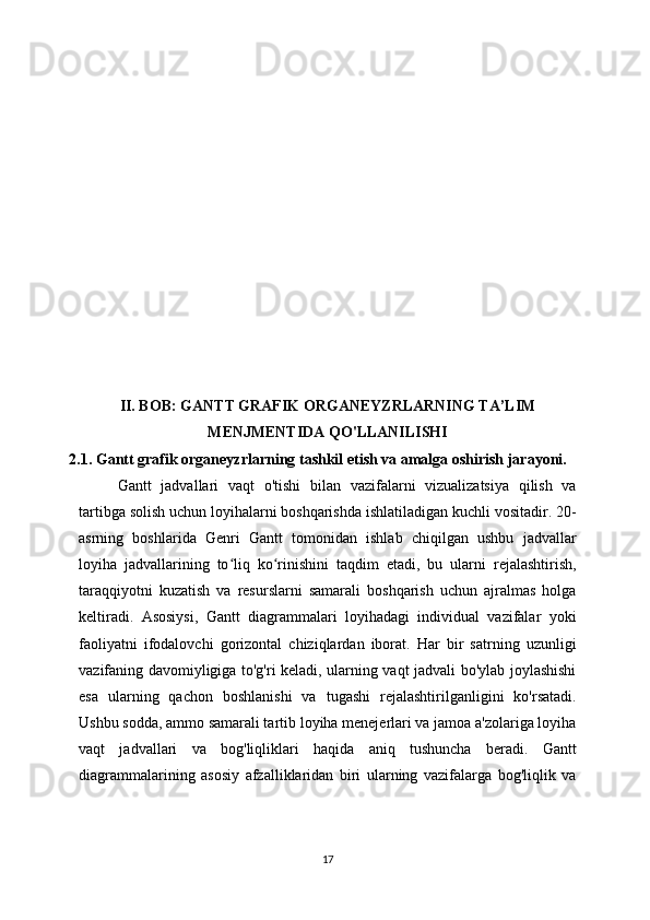 II. BOB: GANTT GRAFIK ORGANEYZRLARNING TA’LIM
MENJMENTIDA QO'LLANILISHI
2.1. Gantt grafik organeyzrlarning tashkil etish va amalga oshirish jarayoni.
Gantt   jadvallari   vaqt   o'tishi   bilan   vazifalarni   vizualizatsiya   qilish   va
tartibga solish uchun loyihalarni boshqarishda ishlatiladigan kuchli vositadir. 20-
asrning   boshlarida   Genri   Gantt   tomonidan   ishlab   chiqilgan   ushbu   jadvallar
loyiha   jadvallarining   to liq   ko rinishini   taqdim   etadi,   bu   ularni   rejalashtirish,ʻ ʻ
taraqqiyotni   kuzatish   va   resurslarni   samarali   boshqarish   uchun   ajralmas   holga
keltiradi.   Asosiysi,   Gantt   diagrammalari   loyihadagi   individual   vazifalar   yoki
faoliyatni   ifodalovchi   gorizontal   chiziqlardan   iborat.   Har   bir   satrning   uzunligi
vazifaning davomiyligiga to'g'ri keladi, ularning vaqt jadvali bo'ylab joylashishi
esa   ularning   qachon   boshlanishi   va   tugashi   rejalashtirilganligini   ko'rsatadi.
Ushbu sodda, ammo samarali tartib loyiha menejerlari va jamoa a'zolariga loyiha
vaqt   jadvallari   va   bog'liqliklari   haqida   aniq   tushuncha   beradi.   Gantt
diagrammalarining   asosiy   afzalliklaridan   biri   ularning   vazifalarga   bog'liqlik   va
17