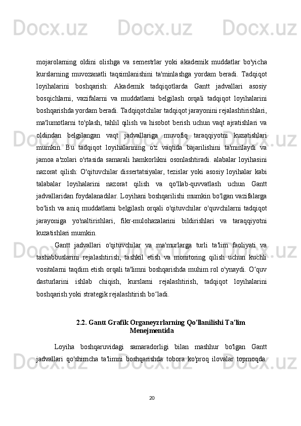mojarolarning   oldini   olishga   va   semestrlar   yoki   akademik   muddatlar   bo'yicha
kurslarning   muvozanatli   taqsimlanishini   ta'minlashga   yordam   beradi.   Tadqiqot
loyihalarini   boshqarish:   Akademik   tadqiqotlarda   Gantt   jadvallari   asosiy
bosqichlarni,   vazifalarni   va   muddatlarni   belgilash   orqali   tadqiqot   loyihalarini
boshqarishda yordam beradi. Tadqiqotchilar tadqiqot jarayonini rejalashtirishlari,
ma'lumotlarni   to'plash,   tahlil   qilish   va   hisobot   berish   uchun   vaqt   ajratishlari   va
oldindan   belgilangan   vaqt   jadvallariga   muvofiq   taraqqiyotni   kuzatishlari
mumkin.   Bu   tadqiqot   loyihalarining   o'z   vaqtida   bajarilishini   ta'minlaydi   va
jamoa   a'zolari   o'rtasida   samarali   hamkorlikni   osonlashtiradi.   alabalar   loyihasini
nazorat   qilish:   O'qituvchilar   dissertatsiyalar,   tezislar   yoki   asosiy   loyihalar   kabi
talabalar   loyihalarini   nazorat   qilish   va   qo'llab-quvvatlash   uchun   Gantt
jadvallaridan foydalanadilar. Loyihani boshqarilishi mumkin bo'lgan vazifalarga
bo'lish   va   aniq   muddatlarni   belgilash   orqali   o'qituvchilar   o'quvchilarni   tadqiqot
jarayoniga   yo'naltirishlari,   fikr-mulohazalarini   bildirishlari   va   taraqqiyotni
kuzatishlari mumkin. 
Gantt   jadvallari   o'qituvchilar   va   ma'murlarga   turli   ta'lim   faoliyati   va
tashabbuslarini   rejalashtirish,   tashkil   etish   va   monitoring   qilish   uchun   kuchli
vositalarni taqdim etish orqali ta'limni boshqarishda muhim rol o'ynaydi. O quvʻ
dasturlarini   ishlab   chiqish,   kurslarni   rejalashtirish,   tadqiqot   loyihalarini
boshqarish yoki strategik rejalashtirish bo ladi.	
ʻ
2.2. Gantt Grafik Organeyzrlarning Qo'llanilishi Ta'lim
Menejmentida
Loyiha   boshqaruvidagi   samaradorligi   bilan   mashhur   bo'lgan   Gantt
jadvallari   qo'shimcha   ta'limni   boshqarishda   tobora   ko'proq   ilovalar   topmoqda.
20 