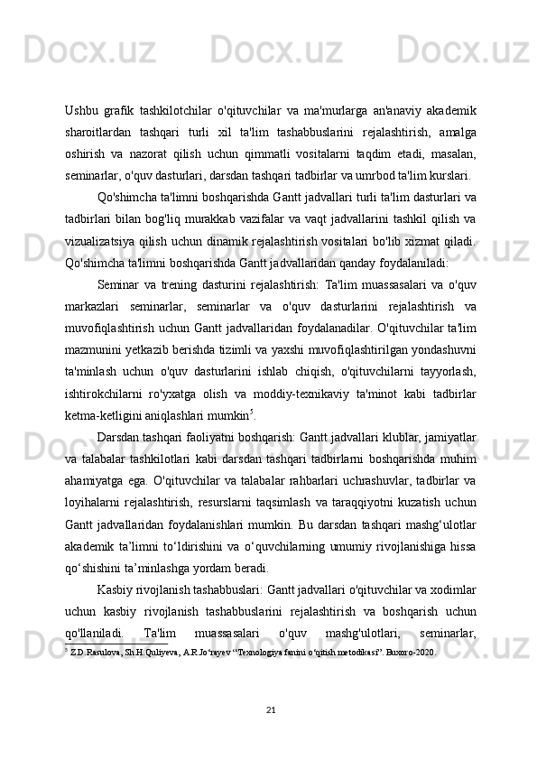 Ushbu   grafik   tashkilotchilar   o'qituvchilar   va   ma'murlarga   an'anaviy   akademik
sharoitlardan   tashqari   turli   xil   ta'lim   tashabbuslarini   rejalashtirish,   amalga
oshirish   va   nazorat   qilish   uchun   qimmatli   vositalarni   taqdim   etadi,   masalan,
seminarlar, o'quv dasturlari, darsdan tashqari tadbirlar va umrbod ta'lim kurslari.
Qo'shimcha ta'limni boshqarishda Gantt jadvallari turli ta'lim dasturlari va
tadbirlari   bilan   bog'liq   murakkab   vazifalar   va   vaqt   jadvallarini   tashkil   qilish   va
vizualizatsiya qilish uchun dinamik rejalashtirish vositalari  bo'lib xizmat  qiladi.
Qo'shimcha ta'limni boshqarishda Gantt jadvallaridan qanday foydalaniladi:
Seminar   va   trening   dasturini   rejalashtirish:   Ta'lim   muassasalari   va   o'quv
markazlari   seminarlar,   seminarlar   va   o'quv   dasturlarini   rejalashtirish   va
muvofiqlashtirish   uchun  Gantt   jadvallaridan  foydalanadilar.  O'qituvchilar  ta'lim
mazmunini yetkazib berishda tizimli va yaxshi muvofiqlashtirilgan yondashuvni
ta'minlash   uchun   o'quv   dasturlarini   ishlab   chiqish,   o'qituvchilarni   tayyorlash,
ishtirokchilarni   ro'yxatga   olish   va   moddiy-texnikaviy   ta'minot   kabi   tadbirlar
ketma-ketligini aniqlashlari mumkin 5
.
Darsdan tashqari faoliyatni boshqarish: Gantt jadvallari klublar, jamiyatlar
va   talabalar   tashkilotlari   kabi   darsdan   tashqari   tadbirlarni   boshqarishda   muhim
ahamiyatga   ega.   O'qituvchilar   va   talabalar   rahbarlari   uchrashuvlar,   tadbirlar   va
loyihalarni   rejalashtirish,   resurslarni   taqsimlash   va   taraqqiyotni   kuzatish   uchun
Gantt   jadvallaridan   foydalanishlari   mumkin.   Bu   darsdan   tashqari   mashg‘ulotlar
akademik   ta’limni   to‘ldirishini   va   o‘quvchilarning   umumiy   rivojlanishiga   hissa
qo‘shishini ta’minlashga yordam beradi.
Kasbiy rivojlanish tashabbuslari: Gantt jadvallari o'qituvchilar va xodimlar
uchun   kasbiy   rivojlanish   tashabbuslarini   rejalashtirish   va   boshqarish   uchun
qo'llaniladi.   Ta'lim   muassasalari   o'quv   mashg'ulotlari,   seminarlar,
5
 Z.D.Rasulova, Sh.H.Quliyeva, A.R.Jo‘rayev “Texnologiya fanini o‘qitish metodikasi”. Buxoro-2020.
21 