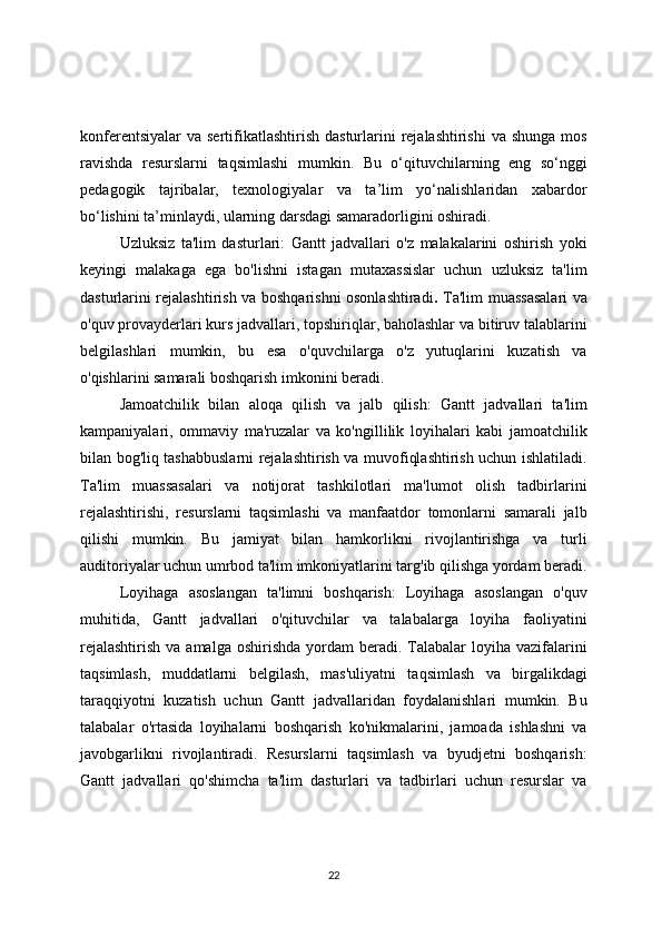 konferentsiyalar   va  sertifikatlashtirish  dasturlarini  rejalashtirishi  va  shunga  mos
ravishda   resurslarni   taqsimlashi   mumkin.   Bu   o‘qituvchilarning   eng   so‘nggi
pedagogik   tajribalar,   texnologiyalar   va   ta’lim   yo‘nalishlaridan   xabardor
bo‘lishini ta’minlaydi, ularning darsdagi samaradorligini oshiradi.
Uzluksiz   ta'lim   dasturlari:   Gantt   jadvallari   o'z   malakalarini   oshirish   yoki
keyingi   malakaga   ega   bo'lishni   istagan   mutaxassislar   uchun   uzluksiz   ta'lim
dasturlarini rejalashtirish va boshqarishni osonlashtiradi .   Ta'lim muassasalari va
o'quv provayderlari kurs jadvallari, topshiriqlar, baholashlar va bitiruv talablarini
belgilashlari   mumkin,   bu   esa   o'quvchilarga   o'z   yutuqlarini   kuzatish   va
o'qishlarini samarali boshqarish imkonini beradi.
Jamoatchilik   bilan   aloqa   qilish   va   jalb   qilish:   Gantt   jadvallari   ta'lim
kampaniyalari,   ommaviy   ma'ruzalar   va   ko'ngillilik   loyihalari   kabi   jamoatchilik
bilan bog'liq tashabbuslarni rejalashtirish va muvofiqlashtirish uchun ishlatiladi.
Ta'lim   muassasalari   va   notijorat   tashkilotlari   ma'lumot   olish   tadbirlarini
rejalashtirishi,   resurslarni   taqsimlashi   va   manfaatdor   tomonlarni   samarali   jalb
qilishi   mumkin.   Bu   jamiyat   bilan   hamkorlikni   rivojlantirishga   va   turli
auditoriyalar uchun umrbod ta'lim imkoniyatlarini targ'ib qilishga yordam beradi.
Loyihaga   asoslangan   ta'limni   boshqarish:   Loyihaga   asoslangan   o'quv
muhitida,   Gantt   jadvallari   o'qituvchilar   va   talabalarga   loyiha   faoliyatini
rejalashtirish   va amalga  oshirishda  yordam  beradi.  Talabalar   loyiha vazifalarini
taqsimlash,   muddatlarni   belgilash,   mas'uliyatni   taqsimlash   va   birgalikdagi
taraqqiyotni   kuzatish   uchun   Gantt   jadvallaridan   foydalanishlari   mumkin.   Bu
talabalar   o'rtasida   loyihalarni   boshqarish   ko'nikmalarini,   jamoada   ishlashni   va
javobgarlikni   rivojlantiradi.   Resurslarni   taqsimlash   va   byudjetni   boshqarish:
Gantt   jadvallari   qo'shimcha   ta'lim   dasturlari   va   tadbirlari   uchun   resurslar   va
22 