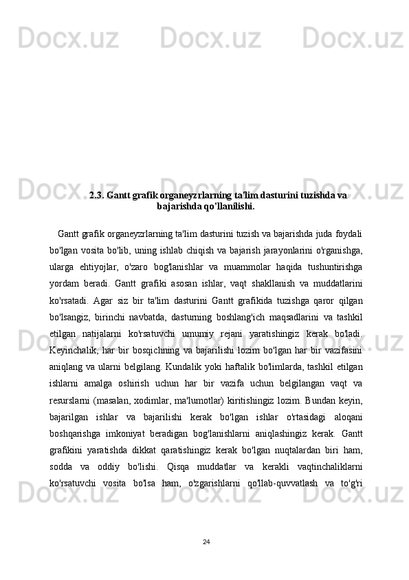 2.3. Gantt grafik organeyzrlarning ta'lim dasturini tuzishda va
bajarishda qo'llanilishi.
Gantt grafik organeyzrlarning ta'lim dasturini tuzish va bajarishda juda foydali
bo'lgan  vosita  bo'lib, uning  ishlab  chiqish  va bajarish  jarayonlarini   o'rganishga,
ularga   ehtiyojlar,   o'zaro   bog'lanishlar   va   muammolar   haqida   tushuntirishga
yordam   beradi.   Gantt   grafiki   asosan   ishlar,   vaqt   shakllanish   va   muddatlarini
ko'rsatadi.   Agar   siz   bir   ta'lim   dasturini   Gantt   grafikida   tuzishga   qaror   qilgan
bo'lsangiz,   birinchi   navbatda,   dasturning   boshlang'ich   maqsadlarini   va   tashkil
etilgan   natijalarni   ko'rsatuvchi   umumiy   rejani   yaratishingiz   kerak   bo'ladi.
Keyinchalik,   har   bir   bosqichning   va   bajarilishi   lozim   bo'lgan   har   bir   vazifasini
aniqlang va  ularni  belgilang.  Kundalik yoki   haftalik  bo'limlarda, tashkil  etilgan
ishlarni   amalga   oshirish   uchun   har   bir   vazifa   uchun   belgilangan   vaqt   va
resurslarni   (masalan,   xodimlar,   ma'lumotlar)   kiritishingiz   lozim.   Bundan   keyin,
bajarilgan   ishlar   va   bajarilishi   kerak   bo'lgan   ishlar   o'rtasidagi   aloqani
boshqarishga   imkoniyat   beradigan   bog'lanishlarni   aniqlashingiz   kerak.   Gantt
grafikini   yaratishda   dikkat   qaratishingiz   kerak   bo'lgan   nuqtalardan   biri   ham,
sodda   va   oddiy   bo'lishi.   Qisqa   muddatlar   va   kerakli   vaqtinchaliklarni
ko'rsatuvchi   vosita   bo'lsa   ham,   o'zgarishlarni   qo'llab-quvvatlash   va   to'g'ri
24