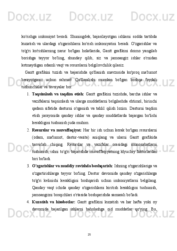 ko'rishga   imkoniyat   beradi.   Shuningdek,   bajarilayotgan   ishlarni   sodda   tartibda
kuzatish   va   ulardagi   o'zgarishlarni   ko'rish   imkoniyatini   beradi.   O'zgarishlar   va
to'g'ri   ko'rishlarning   zarur   bo'lgan   holatlarida,   Gantt   grafikini   doimo   yangilab
borishga   tayyor   bo'ling,   shunday   qilib,   siz   va   jamoangiz   ishlar   o'rnidan
ketmaydigan odamli vaqt va resurslarni belgilovchilik qilasiz.
Gantt   grafikini   tuzish   va   bajarishda   qo'llanish   mavzusida   ko'proq   ma'lumot
berayotganiz   uchun   rahmat!   Qo'llanilishi   mumkin   bo'lgan   boshqa   foydali
tushunchalar va tavsiyalar bor.
1. Taqsimlash   va   taqdim   etish:   Gantt   grafikini   tuzishda,   barcha   ishlar   va
vazifalarni taqsimlash va ularga muddatlarni belgilashda ehtimol, birinchi
qadam   sifatida   dasturni   o'rganish   va   tahlil   qilish   lozim.   Dasturni   taqdim
etish   jarayonida   qanday   ishlar   va   qanday   muddatlarda   bajargan   bo'lishi
kerakligini tushunish juda muhim.
2. Resurslar  va  muvaffaqiyat:   Har   bir  ish   uchun  kerak   bo'lgan  resurslarni
(odam,   ma'lumot,   dastur-vasita)   aniqlang   va   ularni   Gantt   grafikida
tasvirlab   chiqing.   Resurslar   va   vazifalar   orasidagi   munosabatlarni
tushunish,  ishni   to'g'ri  bajarishda  muvaffaqiyatning klyuchiy  faktorlardan
biri bo'ladi.
3. O'zgarishlar va muddiy ravishda boshqarish:  Ishning o'zgarishlariga va
o'zgartirishlarga   tayyor   bo'ling.   Dastur   davomida   qanday   o'zgarishlarga
to'g'ri   kelinishi   kerakligini   boshqarish   uchun   imkoniyatlarni   belgilang.
Qanday   vaqt   ichida   qanday   o'zgarishlarni   kiritish   kerakligini   tushunish,
jamoangizni bosqichlari o'rtasida boshqarishda samarali bo'ladi.
4. Kuzatish   va   hisobotlar:   Gantt   grafikini   kuzatish   va   har   hafta   yoki   oy
davomida   bajarilgan   ishlarni   baholashga   oid   muddatlar   qo'ying.   Bu,
25