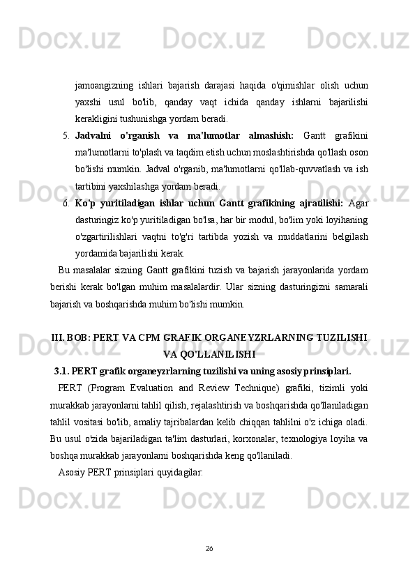 jamoangizning   ishlari   bajarish   darajasi   haqida   o'qimishlar   olish   uchun
yaxshi   usul   bo'lib,   qanday   vaqt   ichida   qanday   ishlarni   bajarilishi
kerakligini tushunishga yordam beradi.
5. Jadvalni   o'rganish   va   ma'lumotlar   almashish:   Gantt   grafikini
ma'lumotlarni to'plash va taqdim etish uchun moslashtirishda qo'llash oson
bo'lishi  mumkin. Jadval  o'rganib, ma'lumotlarni  qo'llab-quvvatlash  va ish
tartibini yaxshilashga yordam beradi.
6. Ko'p   yuritiladigan   ishlar   uchun   Gantt   grafikining   ajratilishi:   Agar
dasturingiz ko'p yuritiladigan bo'lsa, har bir modul, bo'lim yoki loyihaning
o'zgartirilishlari   vaqtni   to'g'ri   tartibda   yozish   va   muddatlarini   belgilash
yordamida bajarilishi kerak.
Bu   masalalar   sizning   Gantt   grafikini   tuzish   va   bajarish   jarayonlarida   yordam
berishi   kerak   bo'lgan   muhim   masalalardir.   Ular   sizning   dasturingizni   samarali
bajarish va boshqarishda muhim bo'lishi mumkin.
III. BOB: PERT VA CPM GRAFIK ORGANEYZRLARNING TUZILISHI
VA QO'LLANILISHI
3.1. PERT grafik organeyzrlarning tuzilishi va uning asosiy prinsiplari.
PERT   (Program   Evaluation   and   Review   Technique)   grafiki,   tizimli   yoki
murakkab jarayonlarni tahlil qilish, rejalashtirish va boshqarishda qo'llaniladigan
tahlil vositasi  bo'lib, amaliy tajribalardan kelib chiqqan tahlilni o'z ichiga oladi.
Bu usul  o'zida bajariladigan ta'lim  dasturlari, korxonalar, texnologiya loyiha va
boshqa murakkab jarayonlarni boshqarishda keng qo'llaniladi.
Asosiy PERT prinsiplari quyidagilar:
26 