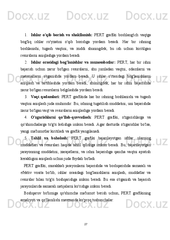1. Ishlar   o'qib   borish   va   shakllanish:   PERT   grafiki   boshlang'ich   vaqtga
bog'liq   ishlar   ro'yxatini   o'qib   borishga   yordam   beradi.   Har   bir   ishning
boshlanishi,   tugash   vaqtini,   va   xuddi   shuningdek,   bu   ish   uchun   kiritilgan
resurslarni aniqlashga yordam beradi.
2. Ishlar   orasidagi   bog'lanishlar   va   munosabatlar:   PERT,   har   bir   ishni
bajarish   uchun   zarur   bo'lgan   resurslarni,   shu   jumladan   vaqtni,   odamlarni   va
materiallarni   o'rganishda   yordam   beradi.   U   ishlar   o'rtasidagi   bog'lanishlarni
aniqlash   va   tartiblashda   yordam   beradi,   shuningdek,   har   bir   ishni   bajarishda
zarur bo'lgan resurslarni belgilashda yordam beradi.
3. Vaqt   qadamlari:   PERT   grafikida   har   bir   ishning   boshlanishi   va   tugash
vaqtini aniqlash juda muhimdir. Bu, ishning tugatilish muddatini, uni bajarishda
zarur bo'lgan vaqt va resurslarni aniqlashga yordam beradi.
4. O'zgarishlarni   qo'llab-quvvatlash:   PERT   grafiki,   o'zgarishlarga   va
qo'shimchalarga to'g'ri kelishga imkon beradi. Agar dasturda o'zgarishlar bo'lsa,
yangi ma'lumotlar kiritiladi va grafik yangilanadi.
5. Tahlil   va   baholash:   PERT   grafiki   bajarilayotgan   ishlar,   ularning
muddatlari   va   resurslari   haqida   tahlil   qilishga   imkon  beradi.   Bu,   bajarilayotgan
jarayonning   muddatini,   xarajatlarni,   va   ishni   bajarishga   qancha   vaqtni   ajratish
kerakligini aniqlash uchun juda foydali bo'ladi.
PERT   grafiki,   murakkab   jarayonlarni   bajarishda   va   boshqarishda   samarali   va
efektiv   vosita   bo'lib,   ishlar   orasidagi   bog'lanishlarni   aniqlash,   muddatlar   va
resurslar   bilan   to'g'ri   boshqarishga   imkon   beradi.   Bu   esa   o'rganish   va   bajarish
jarayonlarida samarali natijalarni ko'rishga imkon beradi.
Boshqaruv   bo'limiga   qo'shimcha   ma'lumot   berish   uchun,   PERT   grafikining
amaliyoti va qo'llanilishi mavzusida ko'proq tushunchalar:
27