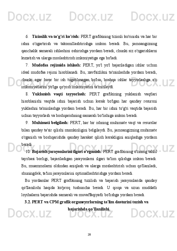 6. Tizimlik va to'g'ri ko'rish:  PERT grafikining tizimli ko'rinishi va har bir
ishni   o'zgartirish   va   takomillashtirishga   imkon   beradi.   Bu,   jamoangizning
qanchalik samarali ishlashini oshirishga yordam beradi, chunki siz o'zgarishlarni
kuzatish va ularga moslashtirish imkoniyatiga ega bo'ladi.
7. Mudofaa   rejimida   ishlash:   PERT,   yo'l   yo'l   bajariladigan   ishlar   uchun
ideal   mudofaa   rejimi   hisoblanadi.   Bu,   xavfsizlikni   ta'minlashda   yordam   beradi,
chunki   agar   biror   bir   ish   tugatilmagan   bo'lsa,   boshqa   ishlar   tayyorlashga   o'z
imkoniyatlarini yo'lga qo'yish imkoniyatini ta'minlaydi.
8. Yuklanish   vaqti   tayyorlash:   PERT   grafikining   yuklanish   vaqtlari
hisoblanishi   vaqtda   ishni   bajarish   uchun   kerak   bo'lgan   har   qanday   resursni
yuklashni   ta'minlashga   yordam   beradi.   Bu,   har   bir   ishni   to'g'ri   vaqtida   bajarish
uchun tayyorlash va boshqarishning samarali bo'lishiga imkon beradi.
9. Muhimati   belgilash:   PERT,   har   bir   ishning   muhimate   vaqt   va   resurslar
bilan qanday ta'sir qilishi mumkinligini belgilaydi. Bu, jamoangizning muhimate
o'rganish   va   boshqarishda   qanday   harakat   qilish   kerakligini   aniqlashga   yordam
beradi.
10. Bajarish jarayonlarini ilgari o'rganish:  PERT grafikining o'zining tahlil
tajribasi   borligi,   bajariladigan   jarayonlarni   ilgari   ta'lim   qilishga   imkon   beradi.
Bu, muammolarni  oldindan aniqlash va ularga moslashtirish  uchun qo'llaniladi,
shuningdek, ta'lim jarayonlarini optimallashtirishga yordam beradi.
Bu   yordamlar   PERT   grafikining   tuzilish   va   bajarish   jarayonlarida   qanday
qo'llanilishi   haqida   ko'proq   tushuncha   beradi.   U   qisqa   va   uzun   muddatli
loyihalarni bajarishda samarali va muvaffaqiyatli bo'lishga yordam beradi.
3.2. PERT va CPM grafik organeyzrlarning ta'lim dasturini tuzish va
bajarishda qo'llanilishi.
28
