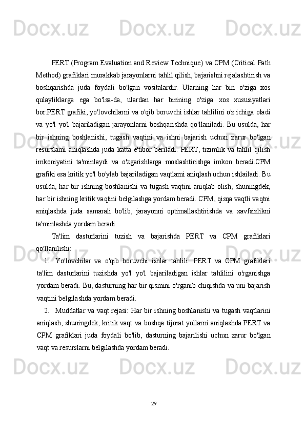 PERT (Program Evaluation and Review Technique) va CPM (Critical Path
Method) grafiklari murakkab jarayonlarni tahlil qilish, bajarishni rejalashtirish va
boshqarishda   juda   foydali   bo'lgan   vositalardir.   Ularning   har   biri   o'ziga   xos
qulayliklarga   ega   bo'lsa-da,   ulardan   har   birining   o'ziga   xos   xususiyatlari
bor.PERT grafiki, yo'lovchilarni va o'qib boruvchi ishlar tahlilini o'z ichiga oladi
va   yo'l   yo'l   bajariladigan   jarayonlarni   boshqarishda   qo'llaniladi.   Bu   usulda,   har
bir   ishning   boshlanishi,   tugash   vaqtini   va   ishni   bajarish   uchun   zarur   bo'lgan
resurslarni   aniqlashda   juda   katta   e'tibor   beriladi.   PERT,   tizimlik   va   tahlil   qilish
imkoniyatini   ta'minlaydi   va   o'zgarishlarga   moslashtirishga   imkon   beradi.CPM
grafiki esa kritik yo'l bo'ylab bajariladigan vaqtlarni aniqlash uchun ishlailadi. Bu
usulda,   har   bir   ishning   boshlanishi   va   tugash   vaqtini   aniqlab  olish,   shuningdek,
har bir ishning kritik vaqtini belgilashga yordam beradi. CPM, qisqa vaqtli vaqtni
aniqlashda   juda   samarali   bo'lib,   jarayonni   optimallashtirishda   va   xavfsizlikni
ta'minlashda yordam beradi.
Ta'lim   dasturlarini   tuzish   va   bajarishda   PERT   va   CPM   grafiklari
qo'llanilishi:
1. Yo'lovchilar   va   o'qib   boruvchi   ishlar   tahlili:   PERT   va   CPM   grafiklari
ta'lim   dasturlarini   tuzishda   yo'l   yo'l   bajariladigan   ishlar   tahlilini   o'rganishga
yordam beradi. Bu, dasturning har bir qismini o'rganib chiqishda va uni bajarish
vaqtini belgilashda yordam beradi.
2. Muddatlar va vaqt rejasi:   Har bir ishning boshlanishi va tugash vaqtlarini
aniqlash, shuningdek, kritik vaqt va boshqa tijorat yollarni aniqlashda PERT va
CPM   grafiklari   juda   foydali   bo'lib,   dasturning   bajarilishi   uchun   zarur   bo'lgan
vaqt va resurslarni belgilashda yordam beradi.
29