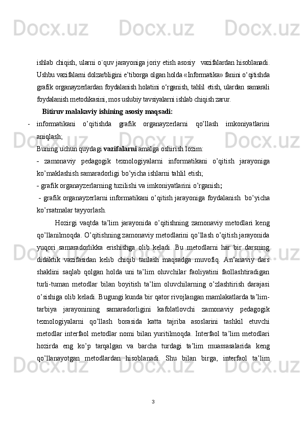ishlab chiqish, ularni о`quv jarayoniga joriy etish asosiy     vazifalardan hisoblanadi.
Ushbu vazifalarni dolzarbligini e’tiborga olgan holda «Informatika» fanini o‘qitishda
grafik organayzerlardan foydalanish holatini o‘rganish, tahlil etish, ulardan samarali
foydalanish metodikasini, mos uslubiy tavsiyalarni ishlab chiqish zarur.
    Bitiruv malakaviy  ishining asosiy maqsadi:
- informatikani   o’qitishda   grafik   organayzerlarni   qo’llash   imkoniyatlarini
aniqlash;
Buning uchun quydagi  vazifalarni  amalga oshirish lozim:
-   zamona viy   pedagogik   texnologiyalarni   informatikani   o’qitish   jarayoniga
ko’maklashish samaradorligi bo’yicha ishlarni tahlil etish;
-   grafik organayzerlar ning tuzilishi va imkoniyatlarini o’rganish ;
 -   grafik organayzerlar ni   informatikani o’qitish   jarayoniga foydalanish    bo’yicha
ko’rsatmalar tayyorlash.
Hozirgi   vaqtda   ta’lim   jarayonida   o’qitishning   zamonaviy   metodlari   keng
qo’llanilmoqda. O’qitishning zamonaviy metodlarini qo’llash o’qitish jarayonida
yuqori   samaradorlikka   erishishga   olib   keladi.   Bu   metodlarni   har   bir   darsning
didaktik   vazifasidan   kelib   chiqib   tanlash   maqsadga   muvofiq.   An’anaviy   dars
shaklini   saqlab   qolgan   holda   uni   ta’lim   oluvchilar   faoliyatini   faollashtiradigan
turli-tuman   metodlar   bilan   boyitish   ta’lim   oluvchilarning   o’zlashtirish   darajasi
o’sishiga olib keladi. Bugungi kunda bir qator rivojlangan mamlakatlarda ta’lim-
tarbiya   jarayonining   samaradorligini   kafolatlovchi   zamonaviy   pedagogik
texnologiyalarni   qo’llash   borasida   katta   tajriba   asoslarini   tashkil   etuvchi
metodlar   interfaol   metodlar   nomi   bilan   yuritilmoqda.   Interfaol   ta’lim   metodlari
hozirda   eng   ko’p   tarqalgan   va   barcha   turdagi   ta’lim   muassasalarida   keng
qo’llanayotgan   metodlardan   hisoblanadi.   Shu   bilan   birga,   interfaol   ta’lim
3 