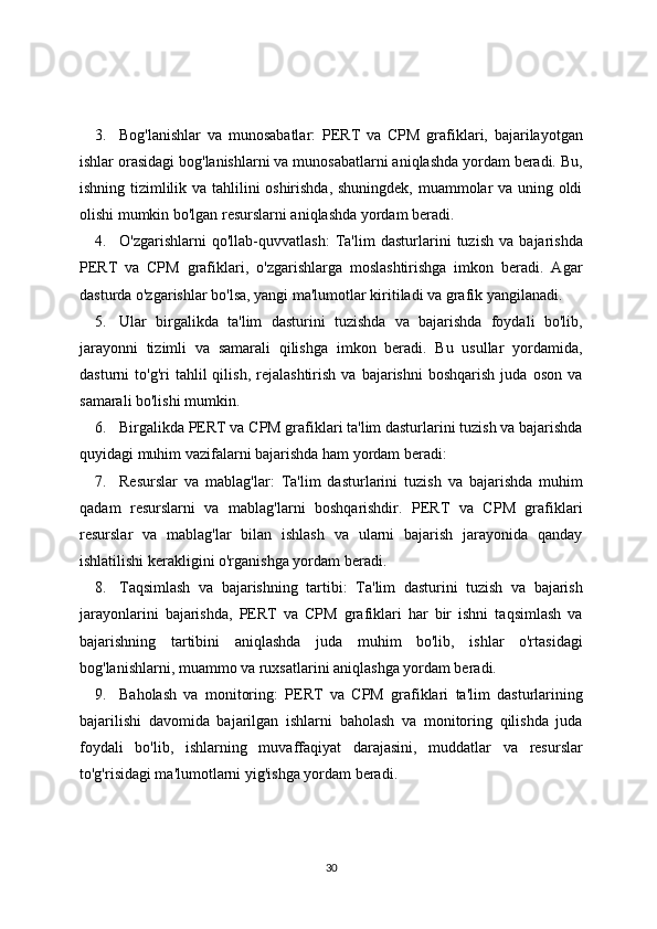 3. Bog'lanishlar   va   munosabatlar:   PERT   va   CPM   grafiklari,   bajarilayotgan
ishlar orasidagi bog'lanishlarni va munosabatlarni aniqlashda yordam beradi. Bu,
ishning tizimlilik va tahlilini oshirishda, shuningdek, muammolar va uning oldi
olishi mumkin bo'lgan resurslarni aniqlashda yordam beradi.
4. O'zgarishlarni   qo'llab-quvvatlash:   Ta'lim   dasturlarini   tuzish   va   bajarishda
PERT   va   CPM   grafiklari,   o'zgarishlarga   moslashtirishga   imkon   beradi.   Agar
dasturda o'zgarishlar bo'lsa, yangi ma'lumotlar kiritiladi va grafik yangilanadi.
5. Ular   birgalikda   ta'lim   dasturini   tuzishda   va   bajarishda   foydali   bo'lib,
jarayonni   tizimli   va   samarali   qilishga   imkon   beradi.   Bu   usullar   yordamida,
dasturni   to'g'ri   tahlil   qilish,   rejalashtirish   va  bajarishni   boshqarish   juda   oson   va
samarali bo'lishi mumkin.
6. Birgalikda PERT va CPM grafiklari ta'lim dasturlarini tuzish va bajarishda
quyidagi muhim vazifalarni bajarishda ham yordam beradi:
7. Resurslar   va   mablag'lar:   Ta'lim   dasturlarini   tuzish   va   bajarishda   muhim
qadam   resurslarni   va   mablag'larni   boshqarishdir.   PERT   va   CPM   grafiklari
resurslar   va   mablag'lar   bilan   ishlash   va   ularni   bajarish   jarayonida   qanday
ishlatilishi kerakligini o'rganishga yordam beradi.
8. Taqsimlash   va   bajarishning   tartibi:   Ta'lim   dasturini   tuzish   va   bajarish
jarayonlarini   bajarishda,   PERT   va   CPM   grafiklari   har   bir   ishni   taqsimlash   va
bajarishning   tartibini   aniqlashda   juda   muhim   bo'lib,   ishlar   o'rtasidagi
bog'lanishlarni, muammo va ruxsatlarini aniqlashga yordam beradi.
9. Baholash   va   monitoring:   PERT   va   CPM   grafiklari   ta'lim   dasturlarining
bajarilishi   davomida   bajarilgan   ishlarni   baholash   va   monitoring   qilishda   juda
foydali   bo'lib,   ishlarning   muvaffaqiyat   darajasini,   muddatlar   va   resurslar
to'g'risidagi ma'lumotlarni yig'ishga yordam beradi.
30 