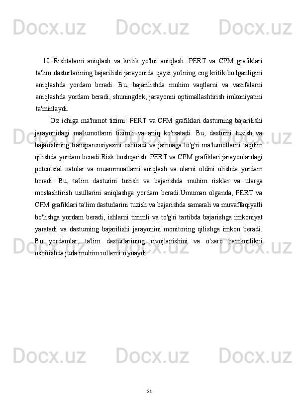 10. Rishtalarni   aniqlash   va   kritik   yo'lni   aniqlash:   PERT   va   CPM   grafiklari
ta'lim dasturlarining bajarilishi jarayonida qaysi yo'lning eng kritik bo'lganligini
aniqlashda   yordam   beradi.   Bu,   bajarilishda   muhim   vaqtlarni   va   vazifalarni
aniqlashda yordam beradi, shuningdek, jarayonni optimallashtirish imkoniyatini
ta'minlaydi.
O'z ichiga ma'lumot tizimi:   PERT va CPM grafiklari dasturning bajarilishi
jarayonidagi   ma'lumotlarni   tizimli   va   aniq   ko'rsatadi.   Bu,   dasturni   tuzish   va
bajarishning transparensiyasini  oshiradi va jamoaga to'g'ri ma'lumotlarni taqdim
qilishda yordam beradi. Risk boshqarish:  PERT va CPM grafiklari jarayonlardagi
potentsial   xatolar   va   muammoatlarni   aniqlash   va   ularni   oldini   olishda   yordam
beradi.   Bu,   ta'lim   dasturini   tuzish   va   bajarishda   muhim   risklar   va   ularga
moslashtirish   usullarini   aniqlashga   yordam   beradi.Umuman   olganda,   PERT   va
CPM grafiklari ta'lim dasturlarini tuzish va bajarishda samarali va muvaffaqiyatli
bo'lishga   yordam   beradi,   ishlarni   tizimli   va   to'g'ri   tartibda   bajarishga   imkoniyat
yaratadi   va   dasturning   bajarilishi   jarayonini   monitoring   qilishga   imkon   beradi.
Bu   yordamlar,   ta'lim   dasturlarining   rivojlanishini   va   o'zaro   hamkorlikni
oshirishda juda muhim rollarni o'ynaydi.
 
   
31 