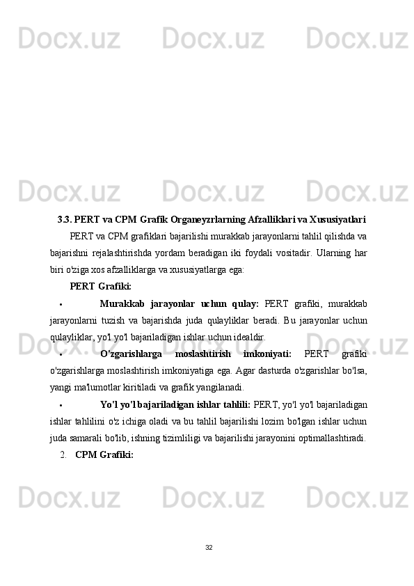 3.3. PERT va CPM Grafik Organeyzrlarning Afzalliklari va Xususiyatlari
PERT va CPM grafiklari bajarilishi murakkab jarayonlarni tahlil qilishda va
bajarishni   rejalashtirishda   yordam   beradigan   iki   foydali   vositadir.   Ularning   har
biri o'ziga xos afzalliklarga va xususiyatlarga ega:
PERT Grafiki:
 Murakkab   jarayonlar   uchun   qulay:   PERT   grafiki,   murakkab
jarayonlarni   tuzish   va   bajarishda   juda   qulayliklar   beradi.   Bu   jarayonlar   uchun
qulayliklar, yo'l yo'l bajariladigan ishlar uchun idealdir.
 O'zgarishlarga   moslashtirish   imkoniyati:   PERT   grafiki
o'zgarishlarga moslashtirish imkoniyatiga ega. Agar dasturda o'zgarishlar bo'lsa,
yangi ma'lumotlar kiritiladi va grafik yangilanadi.
 Yo'l yo'l bajariladigan ishlar tahlili:  PERT, yo'l yo'l bajariladigan
ishlar tahlilini o'z ichiga oladi va bu tahlil bajarilishi lozim bo'lgan ishlar uchun
juda samarali bo'lib, ishning tizimliligi va bajarilishi jarayonini optimallashtiradi.
2. CPM Grafiki:
32