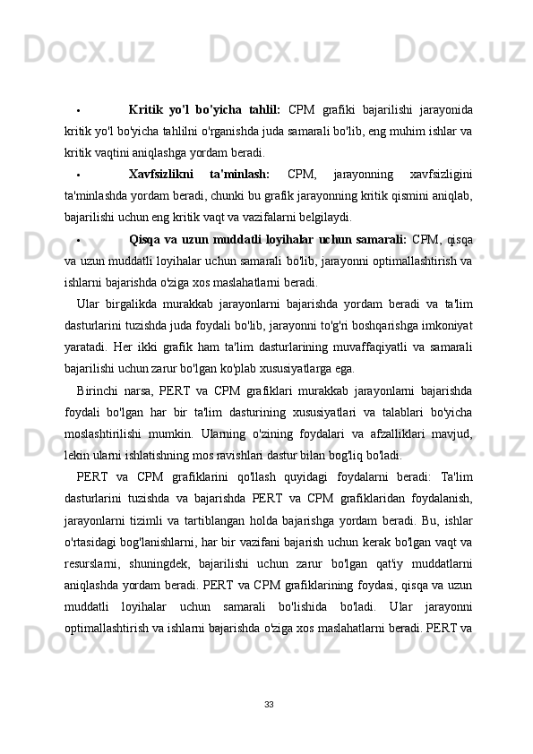  Kritik   yo'l   bo'yicha   tahlil:   CPM   grafiki   bajarilishi   jarayonida
kritik yo'l bo'yicha tahlilni o'rganishda juda samarali bo'lib, eng muhim ishlar va
kritik vaqtini aniqlashga yordam beradi.
 Xavfsizlikni   ta'minlash:   CPM,   jarayonning   xavfsizligini
ta'minlashda yordam beradi, chunki bu grafik jarayonning kritik qismini aniqlab,
bajarilishi uchun eng kritik vaqt va vazifalarni belgilaydi.
 Qisqa  va   uzun  muddatli   loyihalar  uchun  samarali:   CPM,   qisqa
va uzun muddatli loyihalar uchun samarali bo'lib, jarayonni optimallashtirish va
ishlarni bajarishda o'ziga xos maslahatlarni beradi.
Ular   birgalikda   murakkab   jarayonlarni   bajarishda   yordam   beradi   va   ta'lim
dasturlarini tuzishda juda foydali bo'lib, jarayonni to'g'ri boshqarishga imkoniyat
yaratadi.   Her   ikki   grafik   ham   ta'lim   dasturlarining   muvaffaqiyatli   va   samarali
bajarilishi uchun zarur bo'lgan ko'plab xususiyatlarga ega.
Birinchi   narsa,   PERT   va   CPM   grafiklari   murakkab   jarayonlarni   bajarishda
foydali   bo'lgan   har   bir   ta'lim   dasturining   xususiyatlari   va   talablari   bo'yicha
moslashtirilishi   mumkin.   Ularning   o'zining   foydalari   va   afzalliklari   mavjud,
lekin ularni ishlatishning mos ravishlari dastur bilan bog'liq bo'ladi.
PERT   va   CPM   grafiklarini   qo'llash   quyidagi   foydalarni   beradi:   Ta'lim
dasturlarini   tuzishda   va   bajarishda   PERT   va   CPM   grafiklaridan   foydalanish,
jarayonlarni   tizimli   va   tartiblangan   holda   bajarishga   yordam   beradi.   Bu,   ishlar
o'rtasidagi bog'lanishlarni, har bir vazifani bajarish uchun kerak bo'lgan vaqt va
resurslarni,   shuningdek,   bajarilishi   uchun   zarur   bo'lgan   qat'iy   muddatlarni
aniqlashda yordam beradi. PERT va CPM grafiklarining foydasi, qisqa va uzun
muddatli   loyihalar   uchun   samarali   bo'lishida   bo'ladi.   Ular   jarayonni
optimallashtirish va ishlarni bajarishda o'ziga xos maslahatlarni beradi. PERT va
33 