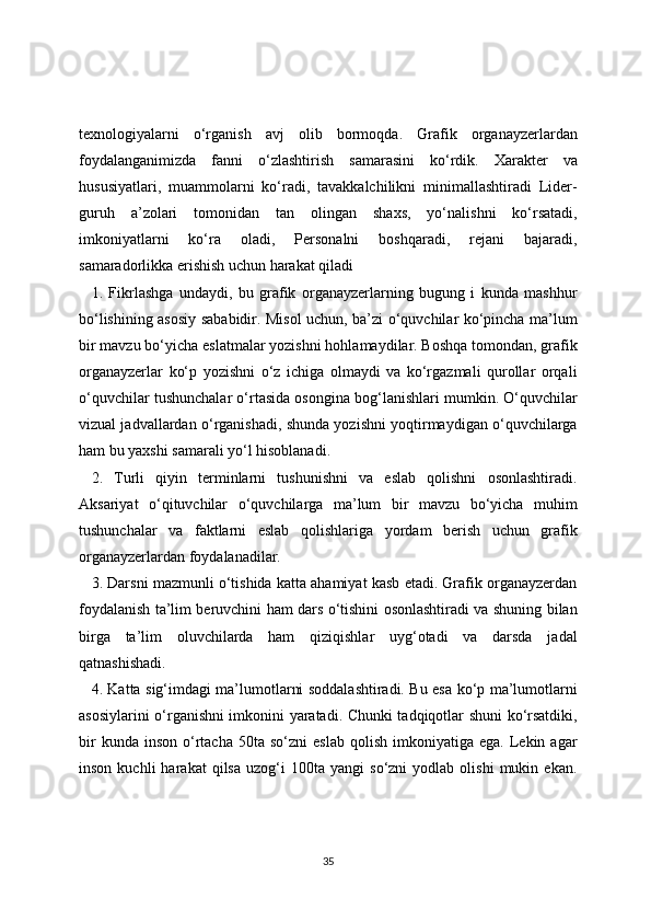 texnologiyalarni   o‘rganish   avj   olib   bormoqda.   Grafik   organayzerlardan
foydalanganimizda   fanni   o‘zlashtirish   samarasini   ko‘rdik.   Xarakter   va
hususiyatlari,   muammolarni   ko‘radi,   tavakkalchilikni   minimallashtiradi   Lider-
guruh   a’zolari   tomonidan   tan   olingan   shaxs,   yo‘nalishni   ko‘rsatadi,
imkoniyatlarni   ko‘ra   oladi,   Personalni   boshqaradi,   rejani   bajaradi,
samaradorlikka erishish uchun harakat qiladi 
1.   Fikrlashga   undaydi,   bu   grafik   organayzerlarning   bugung   i   kunda   mashhur
bo‘lishining asosiy sababidir. Misol uchun, ba’zi o‘quvchilar ko‘pincha ma’lum
bir mavzu bo‘yicha eslatmalar yozishni hohlamaydilar. Boshqa tomondan, grafik
organayzerlar   ko‘p   yozishni   o‘z   ichiga   olmaydi   va   ko‘rgazmali   qurollar   orqali
o‘quvchilar tushunchalar o‘rtasida osongina bog‘lanishlari mumkin. O‘quvchilar
vizual jadvallardan o‘rganishadi, shunda yozishni yoqtirmaydigan o‘quvchilarga
ham bu yaxshi samarali yo‘l hisoblanadi. 
2.   Turli   qiyin   terminlarni   tushunishni   va   eslab   qolishni   osonlashtiradi.
Aksariyat   o‘qituvchilar   o‘quvchilarga   ma’lum   bir   mavzu   bo‘yicha   muhim
tushunchalar   va   faktlarni   eslab   qolishlariga   yordam   berish   uchun   grafik
organayzerlardan foydalanadilar. 
3. Darsni mazmunli o‘tishida katta ahamiyat kasb etadi. Grafik organayzerdan
foydalanish ta’lim beruvchini ham dars o‘tishini osonlashtiradi va shuning bilan
birga   ta’lim   oluvchilarda   ham   qiziqishlar   uyg‘otadi   va   darsda   jadal
qatnashishadi. 
4. Katta sig‘imdagi ma’lumotlarni soddalashtiradi. Bu esa ko‘p ma’lumotlarni
asosiylarini o‘rganishni imkonini yaratadi. Chunki tadqiqotlar shuni ko‘rsatdiki,
bir  kunda  inson   o‘rtacha  50ta   so‘zni   eslab  qolish   imkoniyatiga  ega.  Lekin  agar
inson   kuchli   harakat   qilsa   uzog‘i   100ta  yangi   so‘zni   yodlab  olishi   mukin  ekan.
35 