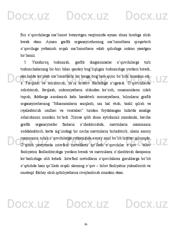 Biz   o‘quvchilarga   ma’lumot   berayotgan   vaqtimizda   aynan   shuni   hisobga   olish
kerak   ekan.   Aynan   grafik   organayzerlarning   ma’lumotlarni   qisqartirib
o‘quvchiga   yetkazish   orqali   ma’lumotlarni   eslab   qolishiga   imkon   yaratgan
bo‘lamiz. 
5.   Yaxshiroq   tushunish,   grafik   diagrammalar   o‘quvchilarga   turli
tushunchalarning bir-biri bilan qanday bog‘liqligini tushunishga  yordam beradi,
aks holda ko‘plab ma’lumotlarni  bir biriga bog‘lash qiyin bo‘lishi  mumkin edi.
6.   Farqlash   va   solishtirish,   ya’ni   kreativ   fikrlashga   o‘rgatadi.   O‘quvchilarda
solishtirish,   farqlash,   imkoniyatlarni   oldindan   ko‘rish,   muammolarni   izlab
topish,   faktlarga   asoslanish   kabi   harakterli   xususiyatlarni,   bilimlarni   grafik
organayzerlarning   “Muammolarni   aniqlash,   uni   hal   etish,   taxlil   qilish   va
rejalashtirish   usullari   va   vositalari”   turidan   foydalangan   holatda   amalga
oshirishimiz   mumkin   bo‘ladi.   Xulosa   qilib   shuni   aytishimiz   mumkinki,   barcha
grafik   organayzerlar   fanlarni   o‘zlashtirishda,   mavzularni   mazmunini
soddalashtirib,   katta   sig‘imdagi   bir   necha   mavzularni   birlashtirib,   ularni   asosiy
mazmunini ochib o‘quvchilarga yetkazishda asosiy omil bo‘lib hizmat qilmoqda.
O’qitish   jarayonida   interfaol   metodlarni   qo‘llash   o‘quvchilar   o‘quv   –   biluv
faoliyatini   faollashtirishga   yordam   beradi  va  mavzularni  o‘zlashtirish  darajasini
ko‘tarilishiga   olib   keladi.   Interfaol   metodlarni   o‘quvchilarni   guruhlarga   bo‘lib
o‘qitishda ham qo‘llash orqali ularning o‘quv – biluv faoliyatini yuksaltirish va
mustaqil fikrlay olish qobiliyatlarini rivojlantirish mumkin ekan.
36 