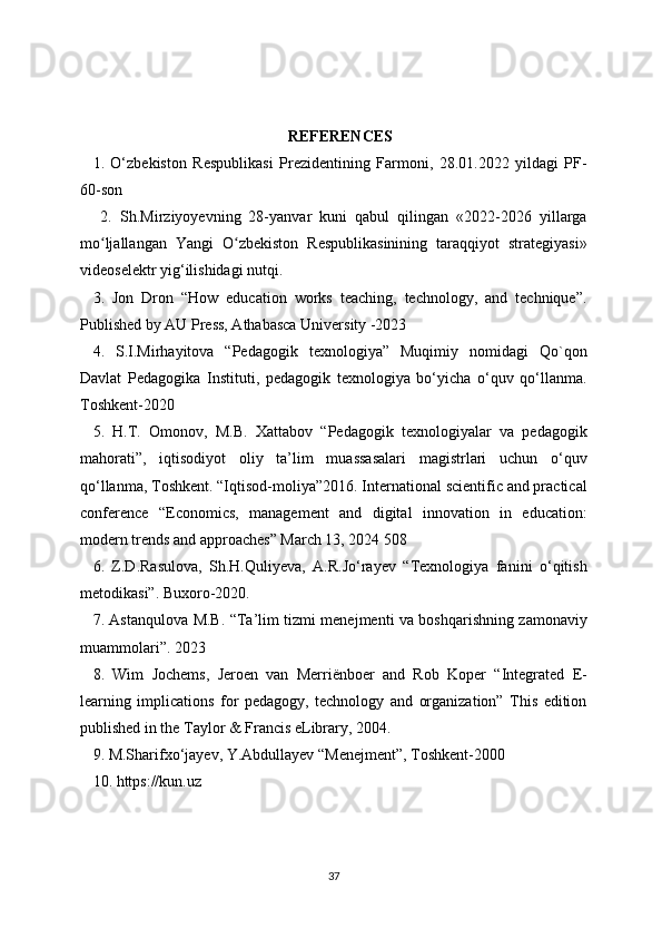 REFERENCES
1.   O‘zbekiston   Respublikasi   Prezidentining   Farmoni,   28.01.2022   yildagi   PF-
60-son
  2.   Sh.Mirziyoyevning   28-yanvar   kuni   qabul   qilingan   «2022-2026   yillarga
mo ljallangan   Yangi   O zbekiston   Respublikasinining   taraqqiyot   strategiyasi»ʻ ʻ
videoselektr yig‘ilishidagi nutqi. 
3.   Jon   Dron   “How   education   works   teaching,   technology,   and   technique”.
Published by AU Press, Athabasca University -2023 
4.   S.I.Mirhayitova   “Pedagogik   texnologiya”   Muqimiy   nomidagi   Qo`qon
Davlat   Pedagogika   Instituti,   pedagogik   texnologiya   bo‘yicha   o‘quv   qo‘llanma.
Toshkent-2020 
5.   H.T.   Omonov,   M.B.   Xattabov   “Pedagogik   texnologiyalar   va   pedagogik
mahorati”,   iqtisodiyot   oliy   ta’lim   muassasalari   magistrlari   uchun   o‘quv
qo‘llanma, Toshkent. “Iqtisod-moliya”2016. International scientific and practical
conference   “Economics,   management   and   digital   innovation   in   education:
modern trends and approaches” March 13, 2024 508 
6.   Z.D.Rasulova,   Sh.H.Quliyeva,   A.R.Jo‘rayev   “Texnologiya   fanini   o‘qitish
metodikasi”. Buxoro-2020. 
7. Astanqulova M.B. “Ta’lim tizmi menejmenti va boshqarishning zamonaviy
muammolari”. 2023 
8.   Wim   Jochems,   Jeroen   van   Merriënboer   and   Rob   Koper   “Integrated   E-
learning   implications   for   pedagogy,   technology   and   organization”   This   edition
published in the Taylor & Francis eLibrary, 2004. 
9. M.Sharifxo‘jayev, Y.Abdullayev “Menejment”, Toshkent-2000 
10. https://kun.uz 
37