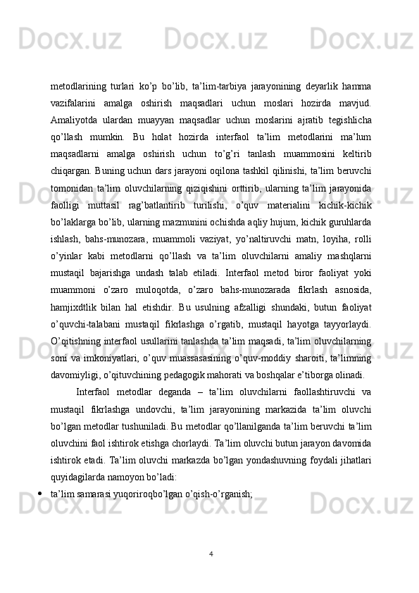 metodlarining   turlari   ko’p   bo’lib,   ta’lim-tarbiya   jarayonining   deyarlik   hamma
vazifalarini   amalga   oshirish   maqsadlari   uchun   moslari   hozirda   mavjud.
Amaliyotda   ulardan   muayyan   maqsadlar   uchun   moslarini   ajratib   tegishlicha
qo’llash   mumkin.   Bu   holat   hozirda   interfaol   ta’lim   metodlarini   ma’lum
maqsadlarni   amalga   oshirish   uchun   to’g’ri   tanlash   muammosini   keltirib
chiqargan. Buning uchun dars jarayoni oqilona tashkil qilinishi, ta’lim beruvchi
tomonidan   ta’lim   oluvchilarning   qiziqishini   orttirib,   ularning   ta’lim   jarayonida
faolligi   muttasil   rag’batlantirib   turilishi,   o’quv   materialini   kichik-kichik
bo’laklarga bo’lib, ularning mazmunini ochishda aqliy hujum, kichik guruhlarda
ishlash,   bahs-munozara,   muammoli   vaziyat,   yo’naltiruvchi   matn,   loyiha,   rolli
o’yinlar   kabi   metodlarni   qo’llash   va   ta’lim   oluvchilarni   amaliy   mashqlarni
mustaqil   bajarishga   undash   talab   etiladi.   Interfaol   metod   biror   faoliyat   yoki
muammoni   o’zaro   muloqotda,   o’zaro   bahs-munozarada   fikrlash   asnosida,
hamjixdtlik   bilan   hal   etishdir.   Bu   usulning   afzalligi   shundaki,   butun   faoliyat
o’quvchi-talabani   mustaqil   fikrlashga   o’rgatib,   mustaqil   hayotga   tayyorlaydi.
O’qitishning interfaol usullarini tanlashda ta’lim maqsadi, ta’lim oluvchilarning
soni   va   imkoniyatlari,   o’quv   muassasasining   o’quv-moddiy   sharoiti,   ta’limning
davomiyligi, o’qituvchining pedagogik mahorati va boshqalar e’tiborga olinadi.
Interfaol   metodlar   deganda   –   ta’lim   oluvchilarni   faollashtiruvchi   va
mustaqil   fikrlashga   undovchi,   ta’lim   jarayonining   markazida   ta’lim   oluvchi
bo’lgan metodlar tushuniladi.   Bu metodlar qo’llanilganda ta’lim beruvchi ta’lim
oluvchini faol ishtirok etishga chorlaydi. Ta’lim oluvchi butun jarayon davomida
ishtirok etadi. Ta’lim oluvchi markazda bo’lgan yondashuvning foydali jihatlari
quyidagilarda namoyon bo’ladi:
 ta’lim samarasi yuqoriroqbo’lgan o’qish-o’rganish;
4 