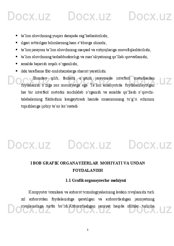  ta’lim oluvchining yuqori darajada rag’batlantirilishi;
 ilgari orttirilgan bilimlarning ham e’tiborga olinishi;
 ta’lim jarayoni ta’lim oluvchining maqsad va extiyojlariga muvofiqlashtirilishi;
 ta’lim oluvchining tashabbuskorligi va mas’uliyatining qo’llab-quvvatlanishi;
 amalda bajarish orqali o’rganilishi;
 ikki taraflama fikr-mulohazalarga sharoit yaratilishi.
  Shunday   qilib,   fanlarni   o’qitish   jarayonida   interfaol   metodlardan
foydalanish   o’ziga   xos   xususiyatga   ega.   Ta’lim   amaliyotida     foydalanilayotgan
har   bir   interfaol   metodni   sinchiklab   o’rganish   va   amalda   qo’llash   o’quvchi-
talabalarning   fikrlashini   kengaytiradi   hamda   muammoning   to’g’ri   echimini
topishlariga ijobiy ta’sir ko’rsatadi. 
I BOB GRAFIK ORGANAYZERLAR    MOHIYATI VA UNDAN
FOYDALANISH
      1.1 Grafik organayzerlar mohiyati
    Kompyuter texnikasi va axborot texnologiyalarining keskin rivojlanishi turli
xil   axborotdan   foydalanishga   qaratilgan   va   axboro tlashgan   jamiyatning
rivojlanishiga   turtki   bo‘ldi. Axborotlashgan   jamiyat   haqida   olimlar   turlicha
5 