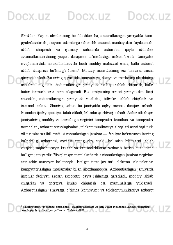 fikrdalar.   Yapon   olimlarining   hisoblashlaricha,   axborotlashgan   jamiyatda   kom-
pyuterlashtirish   jarayoni   odamlarga   ishonchli   axborot   manbayidan   foydalanish,
ishlab   chiqarish   va   ijtimoiy   sohalarda   axborotni   qayta   ishlashni
avtomatlashtirishning   yuqori   darajasini   ta’minlashga   imkon   beradi.   Jamiyatni
rivojlantirishda   harakatlantiruvchi   kuch   moddiy   mahsulot   emas,   balki   axborot
ishlab   chiqarish   bo‘lmog‘i   lozim 2
.   Moddiy   mahsulotning   esa   tannarxi   ancha
qimmat bo'ladi. Bu uning qiymatida innovatsiya, dizayn va marketing ulushining
oshishini   anglatadi.   Axborotlashgan   jamiyatda   nafaqat   ishlab   chiqarish,   balki
butun   turmush   tarzi   ham   o‘zgaradi.   Bu   jamiyatning   sanoat   jamiyatidan   farqi
shundaki,   axborotlashgan   jamiyatda   intellekt,   bilimlar   ishlab   chiqiladi   va
iste’mol   etiladi.   Shuning   uchun   bu   jamiyatda   aqliy   mehnat   darajasi   oshadi.
Insondan ijodiy qobiliyat talab etiladi, bilimlarga ehtiyoj oshadi. Axborotlashgan
jamiyatning   moddiy   va   texnologik   negizini   kompyuter   texnikasi   va   kompyuter
tarmoqlari, axborot texnologiyalari, telekommunikatsiya aloqalari asosidagi turli
xil tizimlar taslikil etadi. Axborotlashgan jamiyat — faoliyat ko'rsatuvchilarning
ko’pchiligi   axborotni,   ayniqsa   uning   oliy   shakli   bo‘lmish   bilimlarni   ishlab
chiqish,   saqlash,   qayta   ishlash   va   iste’molchilarga   yetkazib   berish   bilan   band
bo‘lgan jamiyatdir.  Rivojlangan mamlakatlarda axborotlashgan jamiyat negizlari
asta-sekin   namoyon   bo‘lmoqda.   Istalgan   turar   joy   turli   elektron   uskunalar   va
kompyuterlashgan   moslamalar   bilan   jihozlanmoqda.   Axborotlashgan   jamiyatda
insonlar   faoliyati   asosan   axborotni   qayta   ishlashga   qaratiladi,   moddiy   ishlab
chiqarish   va   energiya   ishlab   chiqarish   esa   mashinalarga   yuklanadi.
Axborotlashgan   jamiyatga   o‘tishda   kompyuter   va   telekom munikatsiya   axborot
2
 S.I.Mirhayitova “Pedagogik texnologiya” Muqimiy nomidagi Qo`qon Davlat Pedagogika Instituti, pedagogik 
texnologiya bo‘yicha o‘quv qo‘llanma. Toshkent-2020
6 
