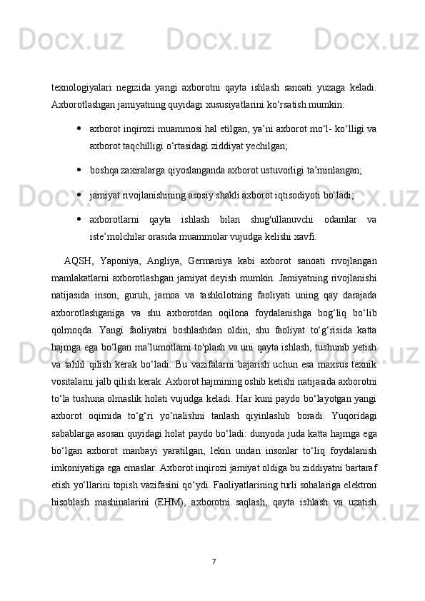 texnologiyalari   negizida   yangi   axborotni   qayta   ishlash   sanoati   yuzaga   keladi.
Axborotlashgan jamiyatning quyidagi xususiyatlarini ko‘rsatish mumkin: 
 axborot inqirozi muammosi hal etilgan, ya’ni axborot mo‘l- ko‘lligi va
axborot taqchilligi o‘rtasidagi ziddiyat yechilgan;
 boshqa zaxiralarga qiyoslanganda axborot ustuvorligi ta’minlangan;
 jamiyat rivojlanishining asosiy shakli axborot iqtisodiyoti bo‘ladi;
 axborotlarni   qayta   ishlash   bilan   shug'ullanuvchi   odamlar   va
iste’molchilar orasida muammolar vujudga kelishi xavfi.
AQSH,   Yaponiya,   Angliya,   Germaniya   kabi   axborot   sanoati   rivojlangan
mamlakatlarni axborotlashgan jamiyat deyish mumkin. Jamiyatning rivojlanishi
natijasida   inson,   guruh,   jamoa   va   tashkilotning   faoliyati   uning   qay   darajada
axborotlashganiga   va   shu   axborotdan   oqilona   foydalanishga   bog‘liq   bo‘lib
qolmoqda.   Yangi   faoliyatni   boshlashdan   oldin,   shu   faoliyat   to‘g‘risida   katta
hajmga ega bo‘lgan ma’lumotlami to'plash va uni qayta ishlash, tushunib yetish
va   tahlil   qilish   kerak   bo‘ladi.   Bu   vazifalarni   bajarish   uchun   esa   maxsus   texnik
vositalarni jalb qilish kerak. Axborot hajmining oshib ketishi natijasida axborotni
to‘la tushuna olmaslik holati vujudga keladi. Har kuni paydo bo‘layotgan yangi
axborot   oqimida   to‘g‘ri   yo‘nalishni   tanlash   qiyinlashib   boradi.   Yuqoridagi
sabablarga asosan quyidagi holat paydo bo‘ladi: dunyoda juda katta hajmga ega
bo‘lgan   axborot   manbayi   yaratilgan,   lekin   undan   insonlar   to‘liq   foydalanish
imkoniyatiga ega emaslar. Axborot inqirozi jamiyat oldiga bu ziddiyatni bartaraf
etish yo‘llarini topish vazifasini qo‘ydi. Faoliyatlarining turli sohalariga elektron
hisoblash   mashinalarini   (EHM),   axborotni   saqlash,   qayta   ishlash   va   uzatish
7 