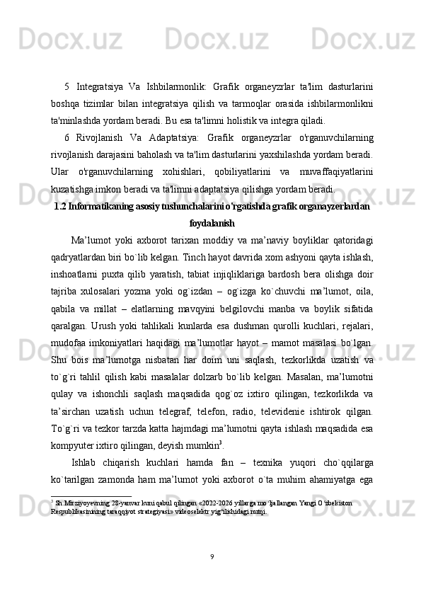 5 Integratsiya   Va   Ishbilarmonlik:   Grafik   organeyzrlar   ta'lim   dasturlarini
boshqa   tizimlar   bilan   integratsiya   qilish   va   tarmoqlar   orasida   ishbilarmonlikni
ta'minlashda yordam beradi. Bu esa ta'limni holistik va integra qiladi.
6 Rivojlanish   Va   Adaptatsiya:   Grafik   organeyzrlar   o'rganuvchilarning
rivojlanish darajasini baholash va ta'lim dasturlarini yaxshilashda yordam beradi.
Ular   o'rganuvchilarning   xohishlari,   qobiliyatlarini   va   muvaffaqiyatlarini
kuzatishga imkon beradi va ta'limni adaptatsiya qilishga yordam beradi.
1.2 Informatikaning asosiy tushunchalarini o'rgatishda g rafik organayzerlardan
foydalanish
Ma’lumot   yoki   axborot   tarixan   moddiy   va   ma’naviy   boyliklar   qatoridagi
qadryatlardan biri bo`lib kelgan. Tinch hayot davrida xom ashyoni qayta ishlash,
inshoatlarni   puxta   qilib   yaratish,   tabiat   injiqliklariga   bardosh   bera   olishga   doir
tajriba   xulosalari   yozma   yoki   og`izdan   –   og`izga   ko`chuvchi   ma’lumot,   oila,
qabila   va   millat   –   elatlarning   mavqyini   belgilovchi   manba   va   boylik   sifatida
qaralgan.   Urush   yoki   tahlikali   kunlarda   esa   dushman   qurolli   kuchlari,   rejalari,
mudofaa   imkoniyatlari   haqidagi   ma’lumotlar   hayot   –   mamot   masalasi   bo`lgan.
Shu   bois   ma’lumotga   nisbatan   har   doim   uni   saqlash,   tezkorlikda   uzatish   va
to`g`ri   tahlil   qilish   kabi   masalalar   dolzarb   bo`lib   kelgan.   Masalan,   ma’lumotni
qulay   va   ishonchli   saqlash   maqsadida   qog`oz   ixtiro   qilingan,   tezkorlikda   va
ta’sirchan   uzatish   uchun   telegraf,   telefon,   radio,   televidenie   ishtirok   qilgan.
To`g`ri va tezkor tarzda katta hajmdagi ma’lumotni qayta ishlash maqsadida esa
kompyuter ixtiro qilingan, deyish mumkin 3
.
Ishlab   chiqarish   kuchlari   hamda   fan   –   texnika   yuqori   cho`qqilarga
ko`tarilgan   zamonda   ham   ma’lumot   yoki   axborot   o`ta   muhim   ahamiyatga   ega
3
 Sh.Mirziyoyevning 28-yanvar kuni qabul qilingan «2022-2026 yillarga mo ljallangan Yangi O zbekiston ʻ ʻ
Respublikasinining taraqqiyot strategiyasi» videoselektr yig‘ilishidagi nutqi.
9 