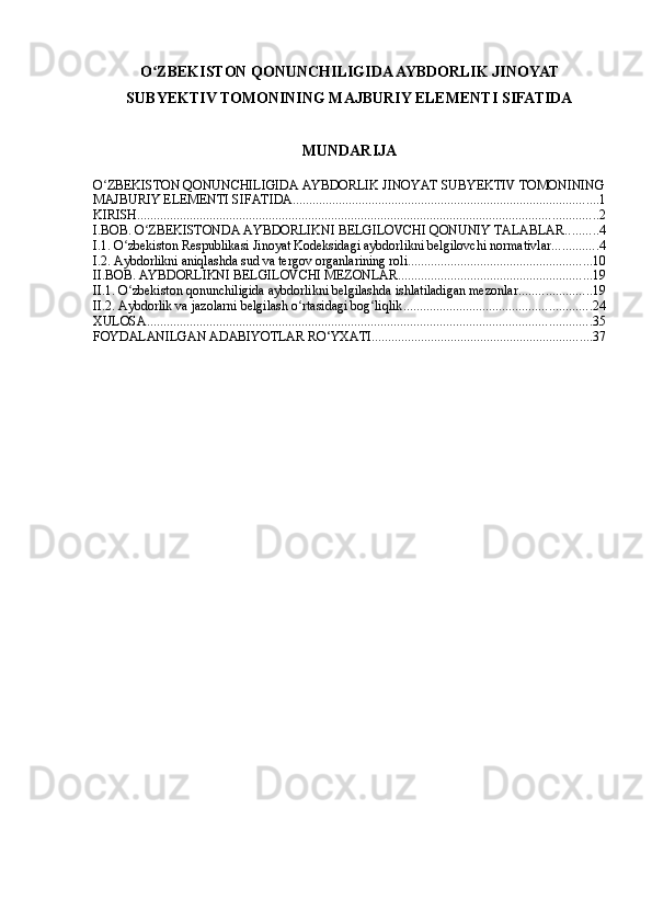 O ZBEKISTON QONUNCHILIGIDA AYBDORLIK JINOYATʻ
SUBYEKTIV TOMONINING MAJBURIY ELEMENTI SIFATIDA
MUNDARIJA
O ZBEKISTON QONUNCHILIGIDA AYBDORLIK JINOYAT SUBYEKTIV TOMONINING	
ʻ
MAJBURIY ELEMENTI SIFATIDA ............................................................................................. 1
KIRISH ............................................................................................................................................ 2
I.BOB. O ZBEKISTONDA AYBDORLIKNI BELGILOVCHI QONUNIY TALABLAR	
ʻ .......... 4
I.1. O zbekiston Respublikasi Jinoyat Kodeksidagi aybdorlikni belgilovchi normativlar	
ʻ .............. 4
I.2. Aybdorlikni aniqlashda sud va tergov organlarining roli ........................................................ 10
II.BOB. AYBDORLIKNI BELGILOVCHI MEZONLAR ........................................................... 19
II.1. O zbekiston qonunchiligida aybdorlikni belgilashda ishlatiladigan mezonlar
ʻ ...................... 19
II.2. Aybdorlik va jazolarni belgilash o rtasidagi bog liqlik	
ʻ ʻ ......................................................... 24
XULOSA ....................................................................................................................................... 35
FOYDALANILGAN ADABIYOTLAR RO‘YXATI ................................................................... 37 
