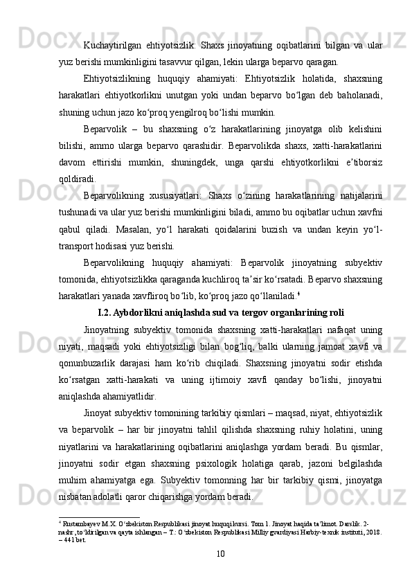 Kuchaytirilgan   ehtiyotsizlik:   Shaxs   jinoyatning   oqibatlarini   bilgan   va   ular
yuz berishi mumkinligini tasavvur qilgan, lekin ularga beparvo qaragan.
Ehtiyotsizlikning   huquqiy   ahamiyati:   Ehtiyotsizlik   holatida,   shaxsning
harakatlari   ehtiyotkorlikni   unutgan   yoki   undan   beparvo   bo lgan   deb   baholanadi,ʻ
shuning uchun jazo ko proq yengilroq bo lishi mumkin.	
ʻ ʻ
Beparvolik   –   bu   shaxsning   o z   harakatlarining   jinoyatga   olib   kelishini	
ʻ
bilishi,   ammo   ularga   beparvo   qarashidir.   Beparvolikda   shaxs,   xatti-harakatlarini
davom   ettirishi   mumkin,   shuningdek,   unga   qarshi   ehtiyotkorlikni   e tiborsiz	
ʼ
qoldiradi.
Beparvolikning   xususiyatlari:   Shaxs   o zining   harakatlarining   natijalarini	
ʻ
tushunadi va ular yuz berishi mumkinligini biladi, ammo bu oqibatlar uchun xavfni
qabul   qiladi.   Masalan,   yo l   harakati   qoidalarini   buzish   va   undan   keyin   yo l-	
ʻ ʻ
transport hodisasi yuz berishi.
Beparvolikning   huquqiy   ahamiyati:   Beparvolik   jinoyatning   subyektiv
tomonida, ehtiyotsizlikka qaraganda kuchliroq ta sir ko rsatadi. Beparvo shaxsning	
ʼ ʻ
harakatlari yanada xavfliroq bo lib, ko proq jazo qo llaniladi.	
ʻ ʻ ʻ 4
I.2. Aybdorlikni aniqlashda sud va tergov organlarining roli
Jinoyatning   subyektiv   tomonida   shaxsning   xatti-harakatlari   nafaqat   uning
niyati,   maqsadi   yoki   ehtiyotsizligi   bilan   bog liq,   balki   ularning   jamoat   xavfi   va	
ʻ
qonunbuzarlik   darajasi   ham   ko rib   chiqiladi.   Shaxsning   jinoyatni   sodir   etishda	
ʻ
ko rsatgan   xatti-harakati   va   uning   ijtimoiy   xavfi   qanday   bo lishi,   jinoyatni	
ʻ ʻ
aniqlashda ahamiyatlidir.
Jinoyat subyektiv tomonining tarkibiy qismlari – maqsad, niyat, ehtiyotsizlik
va   beparvolik   –   har   bir   jinoyatni   tahlil   qilishda   shaxsning   ruhiy   holatini,   uning
niyatlarini   va   harakatlarining   oqibatlarini   aniqlashga   yordam   beradi.   Bu   qismlar,
jinoyatni   sodir   etgan   shaxsning   psixologik   holatiga   qarab,   jazoni   belgilashda
muhim   ahamiyatga   ega.   Subyektiv   tomonning   har   bir   tarkibiy   qismi,   jinoyatga
nisbatan adolatli qaror chiqarishga yordam beradi.
4
 Rustambayev M.X. O zbekiston Respublikasi jinoyat huquqi kursi. Tom 1. Jinoyat haqida ta limot. Darslik. 2-	
ʻ ʼ
nashr, to ldirilgan va qayta ishlangan – T.: O zbekiston Respublikasi Milliy gvardiyasi Harbiy-texnik instituti, 2018.	
ʻ ʻ
– 441 bet.
10 