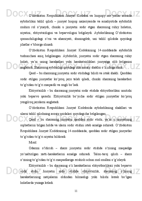 O zbekiston   Respublikasi   Jinoyat   Kodeksi   va   huquqiy   me yorlar   asosidaʻ ʼ
aybdorlikni   tahlil   qilish   –   jinoyat   huquqi   nazariyasida   va   amaliyotida   aybdorlik
muhim   rol   o ynaydi,   chunki   u   jinoyatni   sodir   etgan   shaxsning   ruhiy   holatini,	
ʻ
niyatini,   ehtiyotsizligini   va   beparvoligini   belgilaydi.   Aybdorlikning   O zbekiston	
ʻ
qonunchiligidagi   o rni   va   ahamiyati,   shuningdek,   uni   tahlil   qilishda   quyidagi	
ʻ
jihatlar e tiborga olinadi.	
ʼ
O zbekiston   Respublikasi   Jinoyat   Kodeksining   14-moddasida   aybdorlik
ʻ
tushunchasi   aniq   belgilangan.   Aybdorlik,   jinoyatni   sodir   etgan   shaxsning   ruhiy
holati,   ya ni   uning   harakatlari   yoki   harakatsizliklari   jinoyatga   olib   kelganini	
ʼ
anglatadi. Shaxsning aybdorligi quyidagi ikki asosiy shaklni o z ichiga oladi:	
ʻ
Qasd – bu shaxsning jinoyatni sodir etishdagi bilish va istak shakli. Qasddan
sodir   etilgan   jinoyatlar   ko proq   jazo   talab   qiladi,   chunki   shaxsning   harakatlari	
ʻ
to g ridan-to g ri maqsadli va ongli bo ladi.	
ʻ ʻ ʻ ʻ ʻ
Ehtiyotsizlik – bu shaxsning  jinoyatni sodir etishda ehtiyotkorlikni unutishi
yoki   beparvo   qarashi.   Ehtiyotsizlik   bo yicha   sodir   etilgan   jinoyatlar   ko proq	
ʻ ʻ
yengilroq jazolarni anglatadi.
O zbekiston   Respublikasi   Jinoyat   Kodeksida   aybdorlikning   shakllari   va	
ʻ
ularni tahlil qilishning asosiy qoidalari quyidagicha belgilangan:
Qasd   –   bu   shaxsning   jinoyatni   qasddan   sodir   etishi,   ya ni   u   jinoyatning	
ʼ
oqibatlarini bilgan holda va ularni sodir etishni istab amalga oshiradi. O zbekiston	
ʻ
Respublikasi   Jinoyat   Kodeksining  14-moddasida,   qasddan  sodir  etilgan  jinoyatlar
to g ridan-to g ri niyatni bildiradi.	
ʻ ʻ ʻ ʻ
Misol:
Odamni   o ldirish   –   shaxs   jinoyatni   sodir   etishda   o zining   maqsadga	
ʻ ʻ
yo naltirilgan   xatti-harakatlarini   amalga   oshiradi.	
ʻ   Talon-taroj   qilish   –   shaxs
o zining to g ridan-to g ri maqsadlariga erishish uchun mol-mulkni o g irlaydi.
ʻ ʻ ʻ ʻ ʻ ʻ ʻ
Ehtiyotsizlik – bu shaxsning o z harakatlarini ehtiyotkorliksiz yoki beparvo	
ʻ
sodir   etishi.   Jinoyatni   sodir   etishda   ehtiyotsizlik,   shaxsning   o zining	
ʻ
harakatlarining   natijalarini   oldindan   bilmasligi   yoki   bilishi   kerak   bo lgan	
ʻ
holatlarda yuzaga keladi.
11 