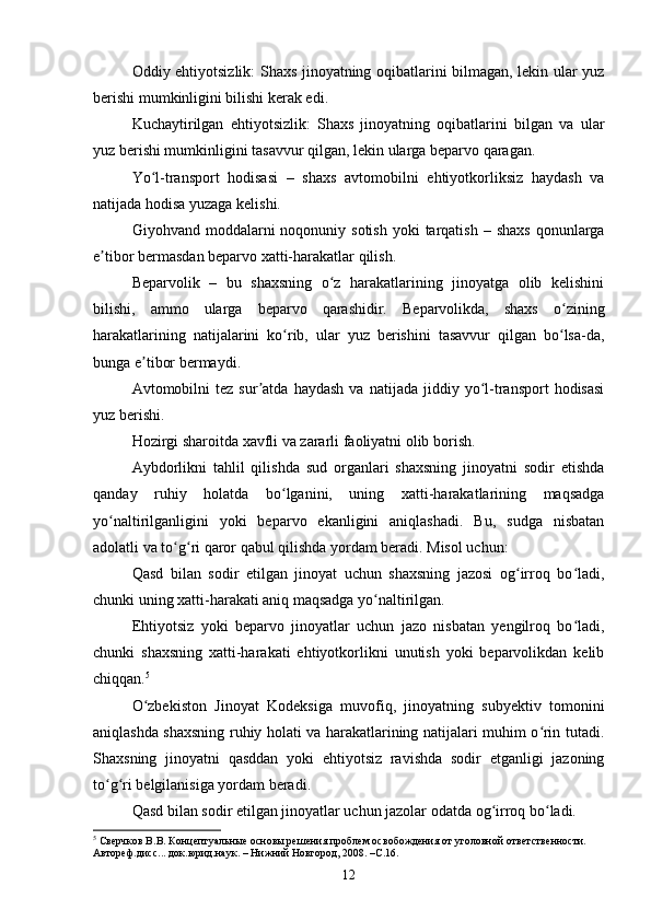 Oddiy ehtiyotsizlik: Shaxs jinoyatning oqibatlarini bilmagan, lekin ular yuz
berishi mumkinligini bilishi kerak edi.
Kuchaytirilgan   ehtiyotsizlik:   Shaxs   jinoyatning   oqibatlarini   bilgan   va   ular
yuz berishi mumkinligini tasavvur qilgan, lekin ularga beparvo qaragan.
Yo l-transport   hodisasi   –   shaxs   avtomobilni   ehtiyotkorliksiz   haydash   vaʻ
natijada hodisa yuzaga kelishi.
Giyohvand moddalarni   noqonuniy sotish  yoki   tarqatish  –  shaxs   qonunlarga
e tibor bermasdan beparvo xatti-harakatlar qilish.	
ʼ
Beparvolik   –   bu   shaxsning   o z   harakatlarining   jinoyatga   olib   kelishini	
ʻ
bilishi,   ammo   ularga   beparvo   qarashidir.   Beparvolikda,   shaxs   o zining	
ʻ
harakatlarining   natijalarini   ko rib,   ular   yuz   berishini   tasavvur   qilgan   bo lsa-da,	
ʻ ʻ
bunga e tibor bermaydi.	
ʼ
Avtomobilni   tez   sur atda   haydash   va   natijada   jiddiy  yo l-transport   hodisasi	
ʼ ʻ
yuz berishi.
Hozirgi sharoitda xavfli va zararli faoliyatni olib borish.
Aybdorlikni   tahlil   qilishda   sud   organlari   shaxsning   jinoyatni   sodir   etishda
qanday   ruhiy   holatda   bo lganini,   uning   xatti-harakatlarining   maqsadga	
ʻ
yo naltirilganligini   yoki   beparvo   ekanligini   aniqlashadi.   Bu,   sudga   nisbatan	
ʻ
adolatli va to g ri qaror qabul qilishda yordam beradi. Misol uchun:	
ʻ ʻ
Qasd   bilan   sodir   etilgan   jinoyat   uchun   shaxsning   jazosi   og irroq   bo ladi,	
ʻ ʻ
chunki uning xatti-harakati aniq maqsadga yo naltirilgan.	
ʻ
Ehtiyotsiz   yoki   beparvo   jinoyatlar   uchun   jazo   nisbatan   yengilroq   bo ladi,	
ʻ
chunki   shaxsning   xatti-harakati   ehtiyotkorlikni   unutish   yoki   beparvolikdan   kelib
chiqqan. 5
O zbekiston   Jinoyat   Kodeksiga   muvofiq,   jinoyatning   subyektiv   tomonini	
ʻ
aniqlashda shaxsning ruhiy holati va harakatlarining natijalari muhim o rin tutadi.	
ʻ
Shaxsning   jinoyatni   qasddan   yoki   ehtiyotsiz   ravishda   sodir   etganligi   jazoning
to g ri belgilanisiga yordam beradi.	
ʻ ʻ
Qasd bilan sodir etilgan jinoyatlar uchun jazolar odatda og irroq bo ladi.	
ʻ ʻ
5
 Сверчков В.В. Концептуальные основы решения проблем освобождения от уголовной ответственности. 
Автореф.дисс... док.юрид.наук. – Нижний Новгород, 2008. –С.16.
12 
