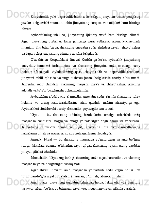 Ehtiyotsizlik  yoki  beparvolik  bilan  sodir  etilgan  jinoyatlar   uchun  yengilroq
jazolar   belgilanishi   mumkin,   lekin   jinoyatning   darajasi   va   natijalari   ham   hisobga
olinadi.
Aybdorlikning   tahlilida,   jinoyatning   ijtimoiy   xavfi   ham   hisobga   olinadi.
Agar   jinoyatning   oqibatlari   keng   jamoatga   zarar   yetkazsa,   jazoni   kuchaytirish
mumkin. Shu bilan birga, shaxsning jinoyatni sodir etishdagi  niyati, ehtiyotsizligi
va beparvoligi jinoyatning ijtimoiy xavfini belgilaydi.
O zbekiston   Respublikasi   Jinoyat   Kodeksiga   ko ra,   aybdorlik   jinoyatningʻ ʻ
subyektiv   tomonini   tashkil   etadi   va   shaxsning   jinoyatni   sodir   etishdagi   ruhiy
holatini   ifodalaydi.   Aybdorlikning   qasd,   ehtiyotsizlik   va   beparvolik   shakllari,
jinoyatni   tahlil   qilishda   va   unga   nisbatan   jazoni   belgilashda   asosiy   o rin   tutadi.	
ʻ
Jinoyatni   sodir   etishdagi   shaxsning   maqsadi,   niyati   va   ehtiyotsizligi,   jazoning
adolatli va to g ri belgilanishi uchun muhimdir.	
ʻ ʻ
Aybdorlikni   ifodalovchi   elementlar   jinoyatni   sodir   etishda   shaxsning   ruhiy
holatini   va   uning   xatti-harakatlarini   tahlil   qilishda   muhim   ahamiyatga   ega.
Aybdorlikni ifodalovchi asosiy elementlar quyidagilardan iborat:
Niyat   —   bu   shaxsning   o zining   harakatlarini   amalga   oshirishda   aniq	
ʻ
maqsadga   erishishni   istagan   va   bunga   yo naltirilgan   ongli   qarori   va   xohishidir.	
ʻ
Jinoyatning   subyektiv   tomonida   niyat,   shaxsning   o z   xatti-harakatlarining	
ʻ
natijalarini bilish va ularga erishishni xohlaganligini ifodalaydi.
Aniqlik:   Niyat   —   bu   shaxsning   maqsadga   yo naltirilgan   va   aniq   bo lgan	
ʻ ʻ
istagi.   Masalan,   odamni   o ldirishni   niyat   qilgan   shaxsning   niyati,   uning   qasddan	
ʻ
jinoyat qilishni istashidir.
Ishonchlilik: Niyatning borligi shaxsning sodir etgan harakatlari va ularning
maqsadga yo naltirilganligini tasdiqlaydi.	
ʻ
Agar   shaxs   jinoyatni   aniq   maqsadga   yo naltirib   sodir   etgan   bo lsa,   bu	
ʻ ʻ
to g ridan-to g ri niyat deb ataladi (masalan, o ldirish, talon-taroj qilish).	
ʻ ʻ ʻ ʻ ʻ
Agar   shaxs   jinoyatning   oqibatini   bilmagan   holda,   lekin   ular   yuz   berishini
tasavvur qilgan bo lsa, bu bilmagan niyat yoki noqonuniy niyat sifatida qaraladi.	
ʻ
13 