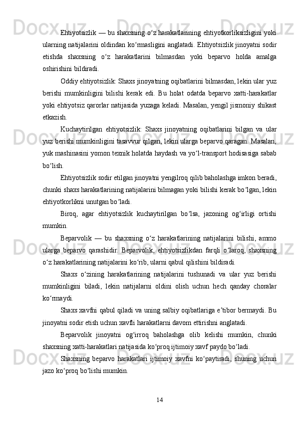 Ehtiyotsizlik — bu shaxsning o z harakatlarining ehtiyotkorliksizligini yokiʻ
ularning natijalarini oldindan ko rmasligini anglatadi. Ehtiyotsizlik jinoyatni sodir	
ʻ
etishda   shaxsning   o z   harakatlarini   bilmasdan   yoki   beparvo   holda   amalga	
ʻ
oshirishini bildiradi.
Oddiy ehtiyotsizlik: Shaxs jinoyatning oqibatlarini bilmasdan, lekin ular yuz
berishi   mumkinligini   bilishi   kerak   edi.   Bu   holat   odatda   beparvo   xatti-harakatlar
yoki ehtiyotsiz qarorlar natijasida yuzaga keladi. Masalan, yengil jismoniy shikast
etkazish.
Kuchaytirilgan   ehtiyotsizlik:   Shaxs   jinoyatning   oqibatlarini   bilgan   va   ular
yuz berishi mumkinligini tasavvur qilgan, lekin ularga beparvo qaragan. Masalan,
yuk mashinasini yomon texnik holatda haydash va yo l-transport hodisasiga sabab	
ʻ
bo lish.	
ʻ
Ehtiyotsizlik sodir etilgan jinoyatni yengilroq qilib baholashga imkon beradi,
chunki shaxs harakatlarining natijalarini bilmagan yoki bilishi kerak bo lgan, lekin	
ʻ
ehtiyotkorlikni unutgan bo ladi.	
ʻ
Biroq,   agar   ehtiyotsizlik   kuchaytirilgan   bo lsa,   jazoning   og irligi   ortishi	
ʻ ʻ
mumkin.
Beparvolik   —   bu   shaxsning   o z   harakatlarining   natijalarini   bilishi,   ammo	
ʻ
ularga   beparvo   qarashidir.   Beparvolik,   ehtiyotsizlikdan   farqli   o laroq,   shaxsning	
ʻ
o z harakatlarining natijalarini ko rib, ularni qabul qilishini bildiradi.	
ʻ ʻ
Shaxs   o zining   harakatlarining   natijalarini   tushunadi   va   ular   yuz   berishi	
ʻ
mumkinligini   biladi,   lekin   natijalarni   oldini   olish   uchun   hech   qanday   choralar
ko rmaydi.	
ʻ
Shaxs xavfni qabul qiladi va uning salbiy oqibatlariga e tibor bermaydi. Bu	
ʼ
jinoyatni sodir etish uchun xavfli harakatlarni davom ettirishni anglatadi.
Beparvolik   jinoyatni   og irroq   baholashga   olib   kelishi   mumkin,   chunki	
ʻ
shaxsning xatti-harakatlari natijasida ko proq ijtimoiy xavf paydo bo ladi.	
ʻ ʻ
Shaxsning   beparvo   harakatlari   ijtimoiy   xavfni   ko paytiradi,   shuning   uchun	
ʻ
jazo ko proq bo lishi mumkin.	
ʻ ʻ
14 