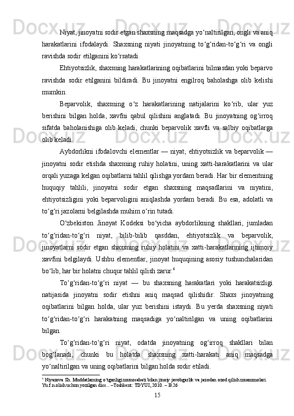 Niyat, jinoyatni sodir etgan shaxsning maqsadga yo naltirilgan, ongli va aniqʻ
harakatlarini   ifodalaydi.   Shaxsning   niyati   jinoyatning   to g ridan-to g ri   va   ongli
ʻ ʻ ʻ ʻ
ravishda sodir etilganini ko rsatadi.	
ʻ
Ehtiyotsizlik, shaxsning harakatlarining oqibatlarini bilmasdan yoki beparvo
ravishda   sodir   etilganini   bildiradi.   Bu   jinoyatni   engilroq   baholashga   olib   kelishi
mumkin.
Beparvolik,   shaxsning   o z   harakatlarining   natijalarini   ko rib,   ular   yuz	
ʻ ʻ
berishini   bilgan   holda,   xavfni   qabul   qilishini   anglatadi.   Bu   jinoyatning   og irroq	
ʻ
sifatda   baholanishiga   olib   keladi,   chunki   beparvolik   xavfli   va   salbiy   oqibatlarga
olib keladi.
Aybdorlikni  ifodalovchi  elementlar  — niyat, ehtiyotsizlik va beparvolik —
jinoyatni   sodir   etishda   shaxsning   ruhiy   holatini,   uning   xatti-harakatlarini   va   ular
orqali yuzaga kelgan oqibatlarni tahlil qilishga yordam beradi. Har bir elementning
huquqiy   tahlili,   jinoyatni   sodir   etgan   shaxsning   maqsadlarini   va   niyatini,
ehtiyotsizligini   yoki   beparvoligini   aniqlashda   yordam   beradi.   Bu   esa,   adolatli   va
to g ri jazolarni belgilashda muhim o rin tutadi.	
ʻ ʻ ʻ
O zbekiston   Jinoyat   Kodeksi   bo yicha   aybdorlikning   shakllari,   jumladan	
ʻ ʻ
to g ridan-to g ri   niyat,   bilib-bilib   qasddan,   ehtiyotsizlik   va   beparvolik,	
ʻ ʻ ʻ ʻ
jinoyatlarni   sodir   etgan   shaxsning   ruhiy   holatini   va   xatti-harakatlarining   ijtimoiy
xavfini   belgilaydi.   Ushbu   elementlar,   jinoyat   huquqining   asosiy   tushunchalaridan
bo lib, har bir holatni chuqur tahlil qilish zarur.
ʻ 6
To g ridan-to g ri   niyat   —   bu   shaxsning   harakatlari   yoki   harakatsizligi	
ʻ ʻ ʻ ʻ
natijasida   jinoyatni   sodir   etishni   aniq   maqsad   qilishidir.   Shaxs   jinoyatning
oqibatlarini   bilgan   holda,   ular   yuz   berishini   istaydi.   Bu   yerda   shaxsning   niyati
to g ridan-to g ri   harakatning   maqsadiga   yo naltirilgan   va   uning   oqibatlarini	
ʻ ʻ ʻ ʻ ʻ
bilgan.
To g ridan-to g ri   niyat,   odatda   jinoyatning   og irroq   shakllari   bilan	
ʻ ʻ ʻ ʻ ʻ
bog lanadi,   chunki   bu   holatda   shaxsning   xatti-harakati   aniq   maqsadga	
ʻ
yo naltirilgan va uning oqibatlarini bilgan holda sodir etiladi.
ʻ
6
 Niyazova Sh. Muddatlarning o tganligi munosabati bilan jinoiy javobgarlik va jazodan ozod qilish muammolari. 	
ʻ
Yu.f.n.olish uchun yozilgan diss... –Toshkent: TDYUI, 2010. – B.26
15 