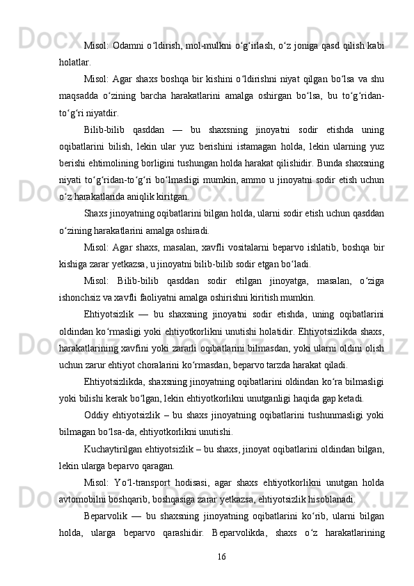 Misol: Odamni o ldirish, mol-mulkni o g irlash, o z joniga qasd qilish kabiʻ ʻ ʻ ʻ
holatlar.
Misol:   Agar  shaxs   boshqa  bir   kishini   o ldirishni  niyat  qilgan  bo lsa  va   shu	
ʻ ʻ
maqsadda   o zining   barcha   harakatlarini   amalga   oshirgan   bo lsa,   bu   to g ridan-	
ʻ ʻ ʻ ʻ
to g ri niyatdir.	
ʻ ʻ
Bilib-bilib   qasddan   —   bu   shaxsning   jinoyatni   sodir   etishda   uning
oqibatlarini   bilish,   lekin   ular   yuz   berishini   istamagan   holda,   lekin   ularning   yuz
berishi ehtimolining borligini tushungan holda harakat qilishidir. Bunda shaxsning
niyati   to g ridan-to g ri   bo lmasligi  mumkin,  ammo  u  jinoyatni  sodir  etish   uchun	
ʻ ʻ ʻ ʻ ʻ
o z harakatlarida aniqlik kiritgan.	
ʻ
Shaxs jinoyatning oqibatlarini bilgan holda, ularni sodir etish uchun qasddan
o zining harakatlarini amalga oshiradi.
ʻ
Misol:   Agar   shaxs,   masalan,   xavfli   vositalarni   beparvo   ishlatib,   boshqa   bir
kishiga zarar yetkazsa, u jinoyatni bilib-bilib sodir etgan bo ladi.	
ʻ
Misol:   Bilib-bilib   qasddan   sodir   etilgan   jinoyatga,   masalan,   o ziga	
ʻ
ishonchsiz va xavfli faoliyatni amalga oshirishni kiritish mumkin.
Ehtiyotsizlik   —   bu   shaxsning   jinoyatni   sodir   etishda,   uning   oqibatlarini
oldindan ko rmasligi yoki ehtiyotkorlikni unutishi holatidir. Ehtiyotsizlikda shaxs,	
ʻ
harakatlarining xavfini yoki zararli oqibatlarini bilmasdan, yoki ularni oldini olish
uchun zarur ehtiyot choralarini ko rmasdan, beparvo tarzda harakat qiladi.	
ʻ
Ehtiyotsizlikda, shaxsning jinoyatning oqibatlarini oldindan ko ra bilmasligi	
ʻ
yoki bilishi kerak bo lgan, lekin ehtiyotkorlikni unutganligi haqida gap ketadi.	
ʻ
Oddiy   ehtiyotsizlik   –   bu   shaxs   jinoyatning   oqibatlarini   tushunmasligi   yoki
bilmagan bo lsa-da, ehtiyotkorlikni unutishi.	
ʻ
Kuchaytirilgan ehtiyotsizlik – bu shaxs, jinoyat oqibatlarini oldindan bilgan,
lekin ularga beparvo qaragan.
Misol:   Yo l-transport   hodisasi,   agar   shaxs   ehtiyotkorlikni   unutgan   holda	
ʻ
avtomobilni boshqarib, boshqasiga zarar yetkazsa, ehtiyotsizlik hisoblanadi.
Beparvolik   —   bu   shaxsning   jinoyatning   oqibatlarini   ko rib,   ularni   bilgan	
ʻ
holda,   ularga   beparvo   qarashidir.   Beparvolikda,   shaxs   o z   harakatlarining
ʻ
16 