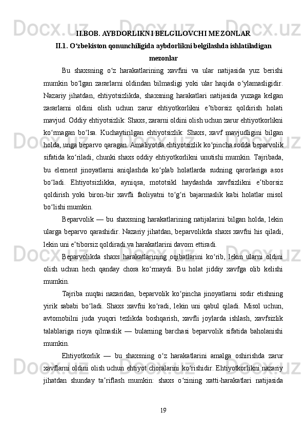 I I . BOB.  AYBDORLIKNI BELGILOVCHI MEZONLAR
II.1. O zbekiston qonunchiligida aybdorlikni belgilashda ishlatiladiganʻ
mezonlar
Bu   shaxsning   o z   harakatlarining   xavfini   va   ular   natijasida   yuz   berishi	
ʻ
mumkin   bo lgan   zararlarni   oldindan   bilmasligi   yoki   ular   haqida   o ylamasligidir.	
ʻ ʻ
Nazariy   jihatdan,   ehtiyotsizlikda,   shaxsning   harakatlari   natijasida   yuzaga   kelgan
zararlarni   oldini   olish   uchun   zarur   ehtiyotkorlikni   e tiborsiz   qoldirish   holati	
ʼ
mavjud. Oddiy ehtiyotsizlik: Shaxs, zararni oldini olish uchun zarur ehtiyotkorlikni
ko rmagan   bo lsa.   Kuchaytirilgan   ehtiyotsizlik:   Shaxs,   xavf   mavjudligini   bilgan	
ʻ ʻ
holda, unga beparvo qaragan. Amaliyotda ehtiyotsizlik ko pincha sodda beparvolik	
ʻ
sifatida ko riladi, chunki shaxs oddiy ehtiyotkorlikni unutishi  mumkin. Tajribada,	
ʻ
bu   element   jinoyatlarni   aniqlashda   ko plab   holatlarda   sudning   qarorlariga   asos	
ʻ
bo ladi.   Ehtiyotsizlikka,   ayniqsa,   mototsikl   haydashda   xavfsizlikni   e tiborsiz	
ʻ ʼ
qoldirish   yoki   biron-bir   xavfli   faoliyatni   to g ri   bajarmaslik   kabi   holatlar   misol	
ʻ ʻ
bo lishi mumkin.	
ʻ
Beparvolik   —   bu   shaxsning   harakatlarining   natijalarini   bilgan   holda,   lekin
ularga beparvo qarashidir. Nazariy jihatdan, beparvolikda shaxs  xavfni  his qiladi,
lekin uni e tiborsiz qoldiradi va harakatlarini davom ettiradi.	
ʼ
Beparvolikda   shaxs   harakatlarining   oqibatlarini   ko rib,   lekin   ularni   oldini	
ʻ
olish   uchun   hech   qanday   chora   ko rmaydi.   Bu   holat   jiddiy   xavfga   olib   kelishi	
ʻ
mumkin.
Tajriba   nuqtai   nazaridan,   beparvolik   ko pincha   jinoyatlarni   sodir   etishning	
ʻ
yirik   sababi   bo ladi.   Shaxs   xavfni   ko radi,   lekin   uni   qabul   qiladi.   Misol   uchun,	
ʻ ʻ
avtomobilni   juda   yuqori   tezlikda   boshqarish,   xavfli   joylarda   ishlash,   xavfsizlik
talablariga   rioya   qilmaslik   —   bularning   barchasi   beparvolik   sifatida   baholanishi
mumkin.
Ehtiyotkorlik   —   bu   shaxsning   o z   harakatlarini   amalga   oshirishda   zarur	
ʻ
xavflarni oldini olish uchun ehtiyot choralarini ko rishidir. Ehtiyotkorlikni nazariy	
ʻ
jihatdan   shunday   ta riflash   mumkin:   shaxs   o zining   xatti-harakatlari   natijasida	
ʼ ʻ
19 