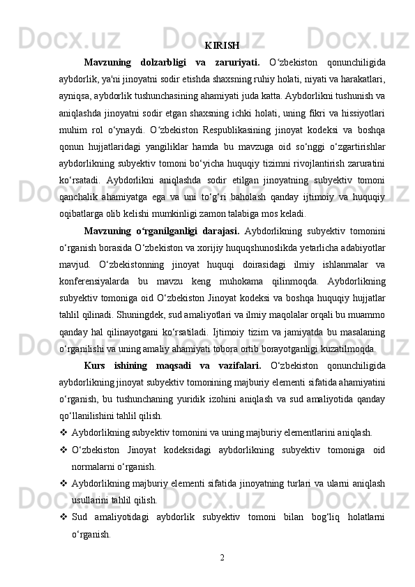 KIRISH
Mavzuning   dolzarbligi   va   zaruriyati.   O zbekiston   qonunchiligidaʻ
aybdorlik, ya'ni jinoyatni sodir etishda shaxsning ruhiy holati, niyati va harakatlari,
ayniqsa, aybdorlik tushunchasining ahamiyati juda katta. Aybdorlikni tushunish va
aniqlashda jinoyatni sodir  etgan shaxsning ichki  holati, uning fikri va hissiyotlari
muhim   rol   o‘ynaydi.   O zbekiston   Respublikasining   jinoyat   kodeksi   va   boshqa	
ʻ
qonun   hujjatlaridagi   yangiliklar   hamda   bu   mavzuga   oid   so‘nggi   o‘zgartirishlar
aybdorlikning subyektiv  tomoni  bo‘yicha huquqiy tizimni  rivojlantirish zaruratini
ko‘rsatadi.   Aybdorlikni   aniqlashda   sodir   etilgan   jinoyatning   subyektiv   tomoni
qanchalik   ahamiyatga   ega   va   uni   to‘g‘ri   baholash   qanday   ijtimoiy   va   huquqiy
oqibatlarga olib kelishi mumkinligi zamon talabiga mos keladi.
Mavzuning   o rganilganligi   darajasi.	
ʻ   Aybdorlikning   subyektiv   tomonini
o‘rganish borasida O‘zbekiston va xorijiy huquqshunoslikda yetarlicha adabiyotlar
mavjud.   O‘zbekistonning   jinoyat   huquqi   doirasidagi   ilmiy   ishlanmalar   va
konferensiyalarda   bu   mavzu   keng   muhokama   qilinmoqda.   Aybdorlikning
subyektiv  tomoniga oid  O‘zbekiston  Jinoyat  kodeksi   va boshqa  huquqiy  hujjatlar
tahlil qilinadi. Shuningdek, sud amaliyotlari va ilmiy maqolalar orqali bu muammo
qanday   hal   qilinayotgani   ko‘rsatiladi.   Ijtimoiy   tizim   va   jamiyatda   bu   masalaning
o‘rganilishi va uning amaliy ahamiyati tobora ortib borayotganligi kuzatilmoqda.
Kurs   ishining   maqsadi   va   vazifalari.   O‘zbekiston   qonunchiligida
aybdorlikning jinoyat subyektiv tomonining majburiy elementi sifatida ahamiyatini
o‘rganish,   bu   tushunchaning   yuridik   izohini   aniqlash   va   sud   amaliyotida   qanday
qo‘llanilishini tahlil qilish.
 Aybdorlikning subyektiv tomonini va uning majburiy elementlarini aniqlash.
 O‘zbekiston   Jinoyat   kodeksidagi   aybdorlikning   subyektiv   tomoniga   oid
normalarni o‘rganish.
 Aybdorlikning majburiy elementi sifatida jinoyatning turlari va ularni aniqlash
usullarini tahlil qilish.
 Sud   amaliyotidagi   aybdorlik   subyektiv   tomoni   bilan   bog‘liq   holatlarni
o‘rganish.
2 