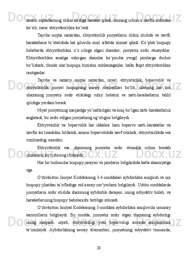 zararli oqibatlarning oldini olishga harakat qiladi, shuning uchun u xavfni oldindan
ko rib, zarur ehtiyotkorlikni ko radi.ʻ ʻ
Tajriba   nuqtai   nazardan,   ehtiyotkorlik   jinoyatlarni   oldini   olishda   va   xavfli
harakatlarni to xtatishda hal qiluvchi omil sifatida xizmat qiladi. Ko plab huquqiy	
ʻ ʻ
holatlarda   ehtiyotkorlikni   o z   ichiga   olgan   shaxslar,   jinoyatni   sodir   etmaydilar.	
ʻ
Ehtiyotkorlikni   amalga   oshirgan   shaxslar   ko pincha   yengil   jazolarga   duchor	
ʻ
bo lishadi, chunki ular huquqni buzishni xohlamaganlar, balki faqat ehtiyotkorlikni	
ʻ
unutganlar.
Tajriba   va   nazariy   nuqtai   nazardan,   niyat,   ehtiyotsizlik,   beparvolik   va
ehtiyotkorlik   jinoyat   huquqining   asosiy   elementlari   bo lib,   ularning   har   biri	
ʻ
shaxsning   jinoyatni   sodir   etishdagi   ruhiy   holatini   va   xatti-harakatlarini   tahlil
qilishga yordam beradi.
Niyat jinoyatning maqsadga yo naltirilgan va aniq bo lgan xatti-harakatlarini	
ʻ ʻ
anglatadi, bu sodir etilgan jinoyatning og irligini belgilaydi.	
ʻ
Ehtiyotsizlik   va   beparvolik   har   ikkalasi   ham   beparvo   xatti-harakatlar   va
xavfni ko rmaslikni bildiradi, ammo beparvolikda xavf seziladi, ehtiyotsizlikda esa	
ʻ
sezilmasligi mumkin.
Ehtiyotkorlik   esa,   shaxsning   jinoyatni   sodir   etmaslik   uchun   kerakli
choralarni ko rishining ifodasidir.	
ʻ
Har bir tushuncha huquqiy jarayon va jazolarni belgilashda katta ahamiyatga
ega.
O zbekiston Jinoyat Kodeksining 3-4-moddalari aybdorlikni aniqlash va uni	
ʻ
huquqiy jihatdan ta riflashga oid asosiy me yorlarni belgilaydi. Ushbu moddalarda	
ʼ ʼ
jinoyatlarni  sodir etishda shaxsning  aybdorlik darajasi, uning subyektiv holati, va
harakatlarining huquqiy baholanishi tartibga solinadi.
O zbekiston Jinoyat Kodeksining 3-moddasi aybdorlikni aniqlovchi umumiy	
ʻ
tamoyillarni   belgilaydi.   Bu   modda,   jinoyatni   sodir   etgan   shaxsning   aybdorligi
uning   maqsadi,   niyati,   ehtiyotsizligi   yoki   beparvoligi   asosida   aniqlanishini
ta minlaydi.   Aybdorlikning   asosiy   elementlari,   jinoyatning   subyektiv   tomonida,	
ʼ
20 