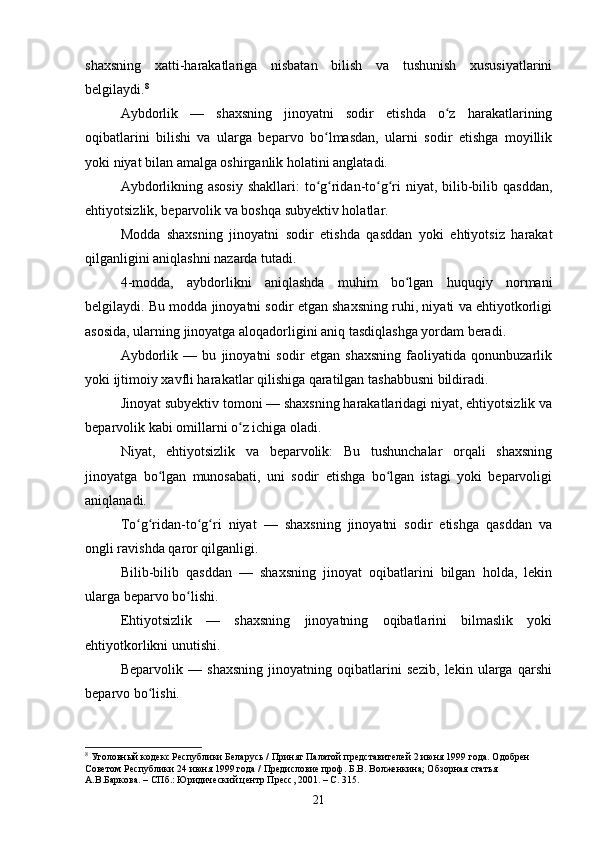 shaxsning   xatti-harakatlariga   nisbatan   bilish   va   tushunish   xususiyatlarini
belgilaydi. 8
Aybdorlik   —   shaxsning   jinoyatni   sodir   etishda   o z   harakatlariningʻ
oqibatlarini   bilishi   va   ularga   beparvo   bo lmasdan,   ularni   sodir   etishga   moyillik	
ʻ
yoki niyat bilan amalga oshirganlik holatini anglatadi.
Aybdorlikning asosiy  shakllari:  to g ridan-to g ri  niyat, bilib-bilib qasddan,
ʻ ʻ ʻ ʻ
ehtiyotsizlik, beparvolik va boshqa subyektiv holatlar.
Modda   shaxsning   jinoyatni   sodir   etishda   qasddan   yoki   ehtiyotsiz   harakat
qilganligini aniqlashni nazarda tutadi.
4-modda,   aybdorlikni   aniqlashda   muhim   bo lgan   huquqiy   normani	
ʻ
belgilaydi. Bu modda jinoyatni sodir etgan shaxsning ruhi, niyati va ehtiyotkorligi
asosida, ularning jinoyatga aloqadorligini aniq tasdiqlashga yordam beradi.
Aybdorlik   —   bu   jinoyatni   sodir   etgan   shaxsning   faoliyatida   qonunbuzarlik
yoki ijtimoiy xavfli harakatlar qilishiga qaratilgan tashabbusni bildiradi.
Jinoyat subyektiv tomoni — shaxsning harakatlaridagi niyat, ehtiyotsizlik va
beparvolik kabi omillarni o z ichiga oladi.	
ʻ
Niyat,   ehtiyotsizlik   va   beparvolik:   Bu   tushunchalar   orqali   shaxsning
jinoyatga   bo lgan   munosabati,   uni   sodir   etishga   bo lgan   istagi   yoki   beparvoligi	
ʻ ʻ
aniqlanadi.
To g ridan-to g ri   niyat   —   shaxsning   jinoyatni   sodir   etishga   qasddan   va	
ʻ ʻ ʻ ʻ
ongli ravishda qaror qilganligi.
Bilib-bilib   qasddan   —   shaxsning   jinoyat   oqibatlarini   bilgan   holda,   lekin
ularga beparvo bo lishi.	
ʻ
Ehtiyotsizlik   —   shaxsning   jinoyatning   oqibatlarini   bilmaslik   yoki
ehtiyotkorlikni unutishi.
Beparvolik   —   shaxsning   jinoyatning   oqibatlarini   sezib,   lekin   ularga   qarshi
beparvo bo lishi.	
ʻ
8
 Уголовный кодекс Республики Беларусь / Принят Палатой представителей 2 июня 1999 года. Одобрен 
Советом Республики 24 июня 1999 года / Предисловие проф. Б.В. Волженкина; Обзорная статья 
А.В.Баркова. – СПб.: Юридический центр Пресс, 2001. – С. 315.
21 